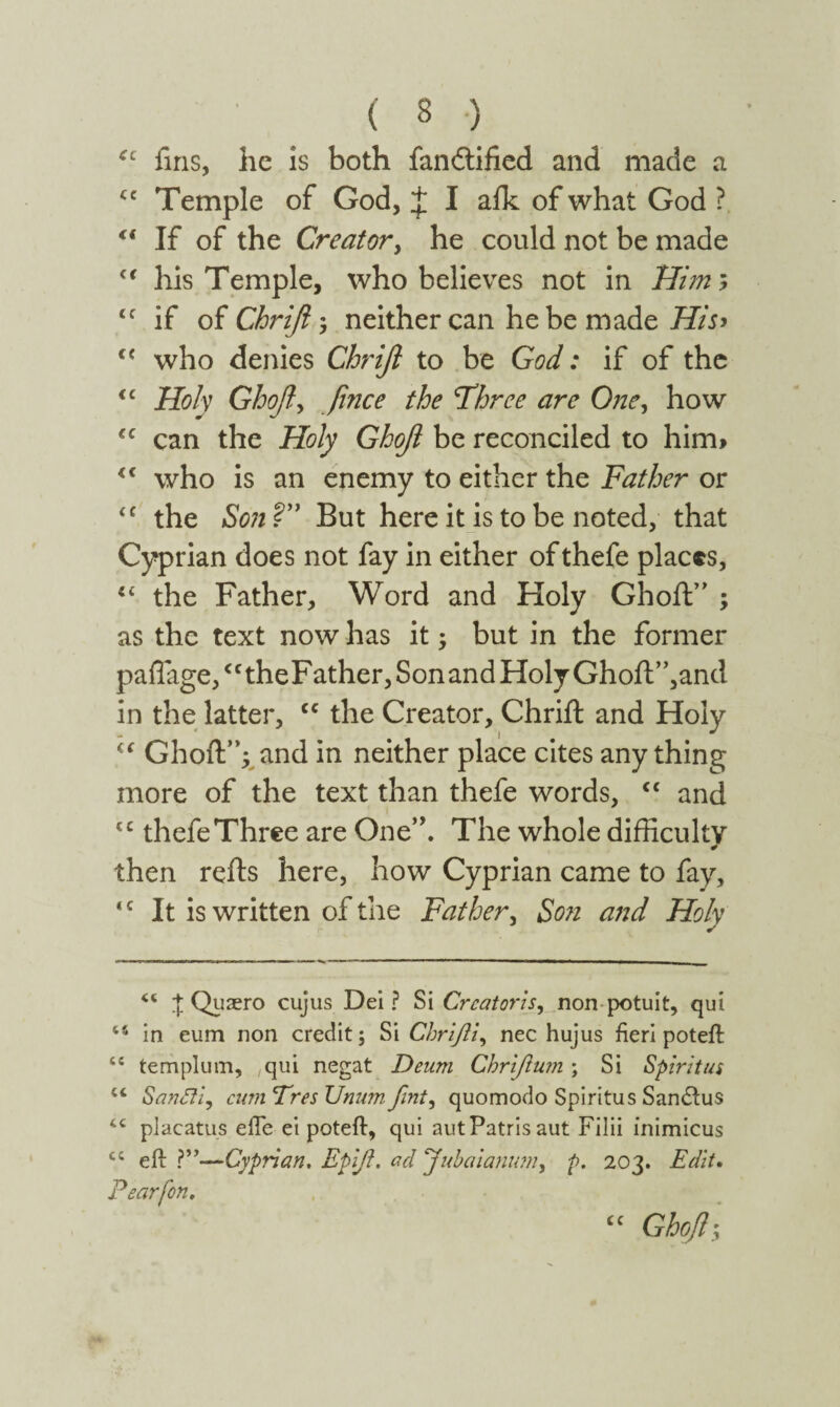 ( δ ) ic fins, he is both fandtified and made a cc Temple of God, J I aik of what God ? “ If of the Creator, he could not be made (i his Temple, who believes not in Him* ic if of Chrift ; neither can he be made His> c< who denies Chrift to be God: if of the <c Holy Ghofi, fi'nee the Three are One, how u can the Holy Ghofi be reconciled to him» <c who is an enemy to either the Father or iC the Son ?” But here it is to be noted, that Cyprian does not fay in either of thefe places, “ the Father, Word and Holy Ghoft” ; as the text now has it; but in the former paflage,<f theFather, Son and Holy Ghoft”,and in the latter, <c the Creator, Chrift and Holy i( Ghoft”;. and in neither place cites any thing more of the text than thefe words, <c and tc thefe Three are One”. The whole difficulty then refts here, how Cyprian came to fay, *c It is written of the Father, Son and Holy “ J Quaero cujus Dei? Si Creatoris, non potuit, qui in eum non credit; Si Chrifli, nec hujus fieri poteft cc templum, qui negat Deum Chriflum; Si Spiritus tc SanSfi, cum Tres Unum· fint, quomodo Spiritus Sandlus placatus efie ei poteft, qui aut Patris aut Filii inimicus cc eft ?”—Cyprian. Epift. ad Jubaianum, p. 203. Edit. Pearfon. cc Ghoft-y