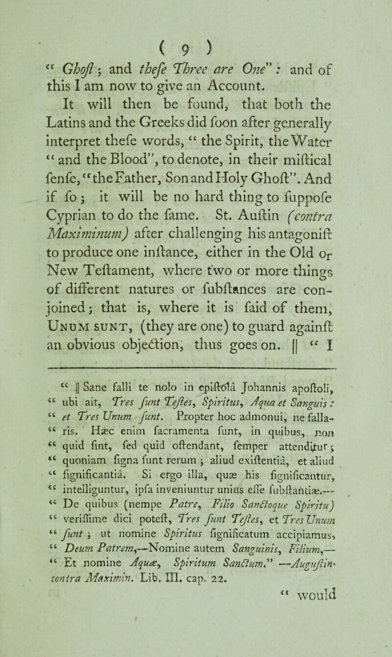 <c Gbofl; and thefe 'Three are One ’: and of this 1 am now to give an Account. It will then be found, that both the Latins and the Greeks did foon after generally interpret thefe words, “ the Spirit, the Water “ and the Blood”, to denote, in their miftical fenfe,“ the Father, SonandHoly Ghoft”. And if fo ; it will be no hard thing to fuppofe Cyprian to do the fame. St. Auflin (contra Maximinum) after challenging his antagoniif to produce one inftance, either in the Old or New Teftament, where two or more things of different natures or fubftances are con¬ joined ; that is, where it is faid of them, Unum sunt, (they are one) to guard againft an obvious objection, thus goes on. || “ I cc || Sane falli te nolo in epiftdla Johannis apoiloli, cc ubi ait, Tres funt TefleSy Spiritus, Aqua et Sanguis : cc et Tres Unum funt. Propter hoc admonui, ne falla- “ ris. Hsec enim facramenta funt, in quibus, non <c quid fint, fed quid oftendant, femper attendimur j quoniam figna funt rerum ; aliud exiftentia, et aliud “ iignificantia. Si ergo ilia, quae his fignificantur, tc intelliguntur, ipfa inveniuntur unius eile fubftantiae.—- “ De quibus (nempe Patre, Filio Sanfloque Spiritu) tc veriilime dici poteft, Tres funt TefieSy etTresUium “ funt ut nomine Spiritus fignihcatum accipiamus* “ Deum Patrem,—Nomine autem Sanguinis, Filium,— “ Et nomine Aquce^ Spiritum Santium P —Auguflin' contra Afaximin. Lib. III. cap. 22. ci would