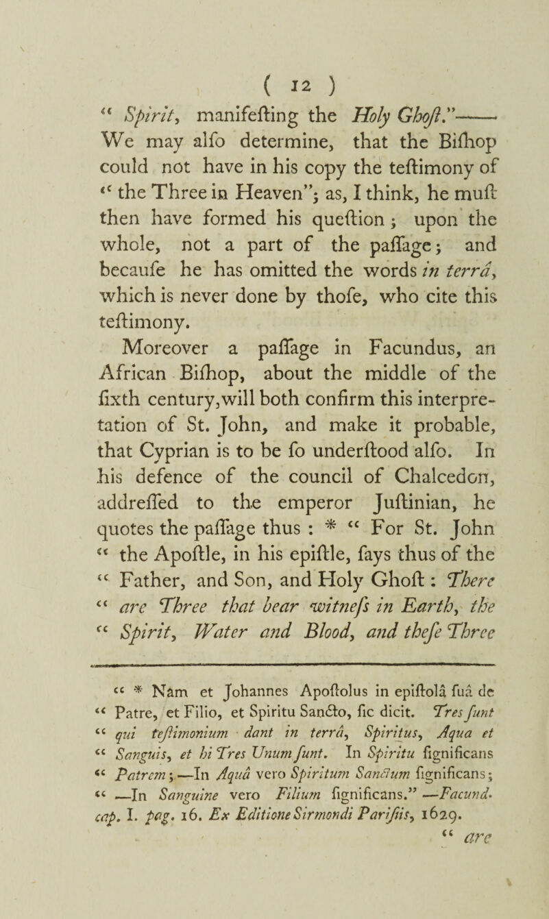 “ Spirit, manifefting the Holy Gho/l.”——- We may alfo determine, that the Bifhop could not have in his copy the teftimony of <c the Three in Heaven”; as, I think, he muft then have formed his queftion ; upon the whole, not a part of the pafiage; and becaufe he has omitted the words in terra, which is never done by thofe, who cite this teftimony. Moreover a pafiage in Facundus, an African Bifhop, about the middle of the fixth century,will both confirm this interpre¬ tation of St. John, and make it probable, that Cyprian is to be fo underftood alfo. In his defence of the council of Chalcedon, addrefled to the emperor Juftinian, he quotes the pafiage thus : * “ For St. John the Apoftle, in his epiftle, fays thus of the iC Father, and Son, and Holy Ghoft : ‘There C( are Three that hear witnefs in Earth, the fc Spirit, Water and Blood, and thefe Three cc * Nam et Johannes Apoitolus in epiilola fua de “ Patre, et Filio, et Spiritu San&o, fie dicit. Tres funt “ qui tefiimonium dant in terra, Spiritus, Aqua et <c Sanguis, et hi Tres Vnum funt. In Spiritu iignificans <c pair cm;—In Aqua vero Spiritum S antium iignificans; “ —In Sanguine vero Filium iignificans.” —Facund· cap. I. pag. 16. Ex EditioneSirmondi Parijiis> 1629. CC arc