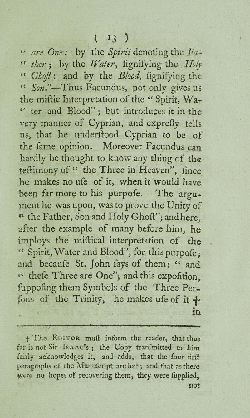 u arc One: by the Spirit denoting the Fa- ■c ther ; by the Water, iignifying the Holy “ Gbo/i: and by the Bloody iignifying the “ Sonly—Thus Facundus, not only gives us the miftic Interpretation of the “ Spirit, Wa- ter and Blood” 5 but introduces it in the very manner of Cyprian, and exprefly tells us, that he underftood Cyprian to be of the fame opinion. Moreover Facundus can Jiardly be thought to know any thing of the teilimony ofcc the Three in Heaven”, fince he makes no ufe of it, when it would have been far more to his purpofe. The argu¬ ment he was upon, was to prove the Unity of <c the Father, Son and Holy Ghoft”; andhere, after the example of many before him, he imploys the miitical interpretation of the <c Spirit, Water and Blood”, for this purpofe; and becaufe St. John fays of them; <c and tC thefe Three are One”; and this expofition^ fuppoiing them Symbols of the Three Per- fons of the Trinity, he makes ufe of it -J- m in f The Editor muft inform the reader, that thus far is not Sir Isaac's ; the Copy tranfmitted to him fairly acknowledges it, and adds, that the four firft paragraphs of the Manufcript are loft; and that as there were no hopes of recovering them, they were iupplied, not