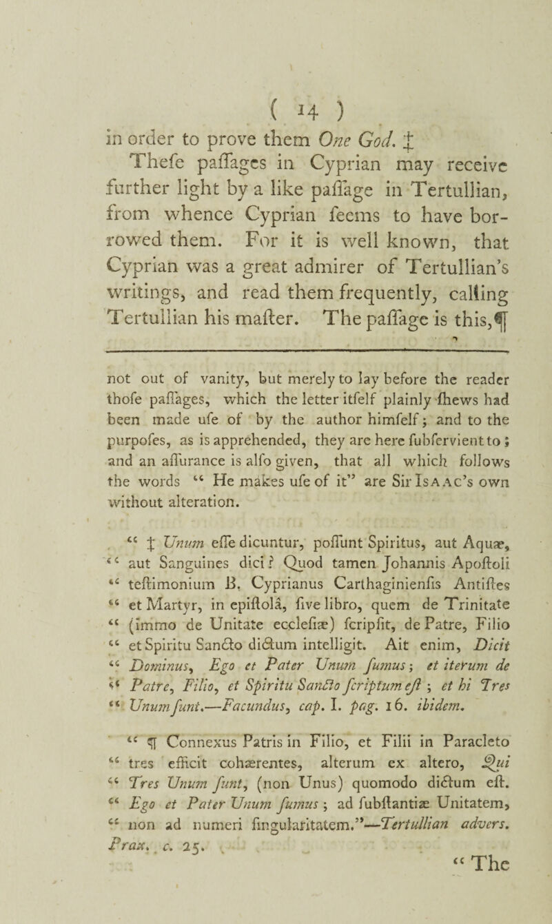 ( Η ) in order to prove them One God. J Thefe paffagcs in Cyprian may receive further light by a like paffage in Tertullian, from whence Cyprian feems to have bor¬ rowed them. For it is well known, that Cyprian was a great admirer of Tertullian’s writings, and read them frequently, calting Tertullian his mailer. The paffage is this,^[ not out of vanity, but merely to lay before the reader thofe pailages, which the letter itfelf plainly ihews had been made ufe of by the author himfelf; and to the purpofes, as is apprehended, they are here fubfervient toi and an aflurance is alfo given, that all which follows the words 44 He makes ufe of it” are Sir Isaac’s own without alteration. 44 J Unum efle dicuntur, poliunt Spiritus, aut Aquae, iC aut Sanguines did ? Quod tamcn Johannis Apoiloli 44 teftimonium B. Cyprianus Carthaginienfis Antilles 44 et Martyr, in epiftola, five libro, quem de Trinitate 44 jimmo de Unitate ecclefiae) fcripfit, de Patre, Filio 44 et Spiritu San&o di&um intelligit. Ait enim, Dicit 44 Dominus, Ego ct Pater Unum fumus; et iterum de O Patre, Filio, et Spiritu Sanato feriptumefl ; et hi Eres 44 Unum funi.—Facundus, cap. I. pag. 16. ibidem. 44 ζΤ Connexus Patris in Filio, et Filii in Paracleto 44 tres efRcit cohaerentes, alterum ex altero, fhii 44 cfres Unum funt, (non Unus) quomodo didum eft. 44 Ego et Pater Unum fumus ; ad fubflantise Unitatem, 44 non ad numeri fingularitatem.”—Tertullian advers. Prase, c. 25. “ The