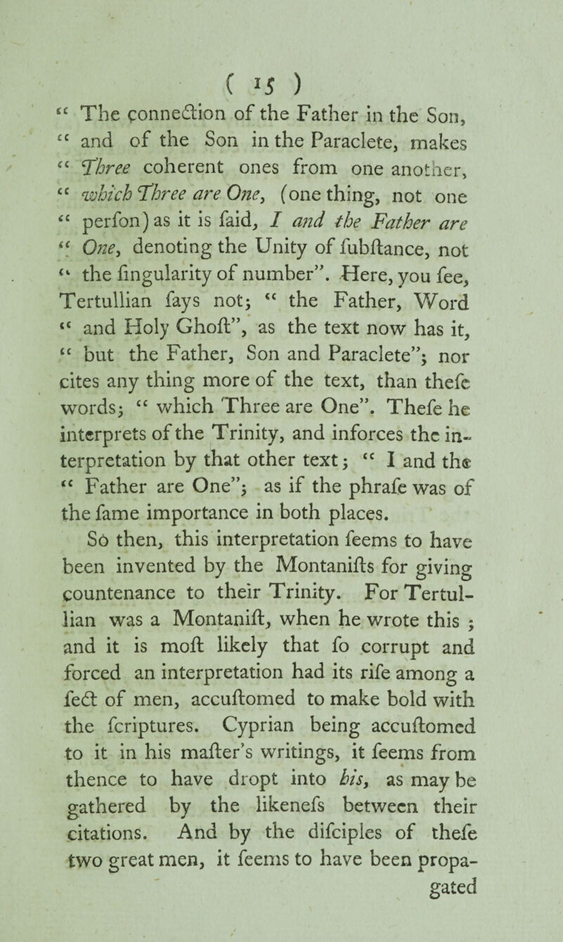 ( *5 ) £C The connedion of the Father in the Son, £C and of the Son in the Paraclete, makes ££ Three coherent ones from one another, cc which Three are One, (one thing, not one “ perfon)as it is faid, I and the Father are “ One, denoting the Unity of fubftance, not “ the Angularity of number”. Here, you fee, Tertullian fays not; tc the Father, Word <c and Holy Ghoft”, as the text now has it, “ but the Father, Son and Paraclete”; nor cites any thing more of the text, than thefc words; cc which Three are One”. Thefe he interprets of the Trinity, and inforces the in¬ terpretation by that other text; cc I and the tc Father are One”; as if the phrafe was of the fame importance in both places. So then, this interpretation feems to have been invented by the Montanifts for giving countenance to their Trinity. For Tertul¬ lian was a Montanift, when he wrote this ; and it is moil likely that fo corrupt and forced an interpretation had its rife among a fed of men, accuftomed to make bold with the feriptures. Cyprian being accuftomed to it in his mailer’s writings, it feems from thence to have dropt into his, as may be gathered by the likenefs between their citations. And by the difciples of thefe two great men, it feems to have been propa¬ gated