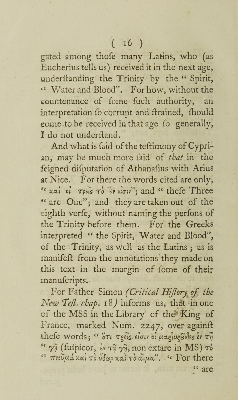 ( ι6 ) gated among thofe many Latins, who (as Eucherius tells us) received it in the next age, underilanding the Trinity by the “ Spirit, tC Water and Blood”. For how, without the countenance of feme fuch authority, an interpretation fo corrupt and {trained, ihould eome to be received in that age fo generally, I do not underftand. And what is faid of the teftimony of Cypri¬ an, may be much more faid of that in the feigned deputation of Athanaiius with Arius at Nice. For there the words cited are only, u :lclI ol Tpu$ to % eiW’; and u thefe 'Three u are One”; and they are taken out of the eighth verfe, without naming the perfons of the Trinity before them. For the Greeks interpreted “ the Spirit, Water and Blood”, of the Trinity, as well as the Latins $ as is manifeft from the annotations they made on this text in the margin of fome of their manuferipts. For Father Simon (Critical Hi/lory of the New Tefl. chap. 18) informs us, that in one of the MSS in the Library of the* King of France, marked Num. 2247, over againft thefe words; “ on Tg€i$. euriv ot μΑξίυξ&νΙβζ h τη 7? (fufpicor, Iv tv, yvi, non extare in MS) to 'Τϊηυμα.χou το υ 0( ίωρχΰά το οαμα\ For there u are