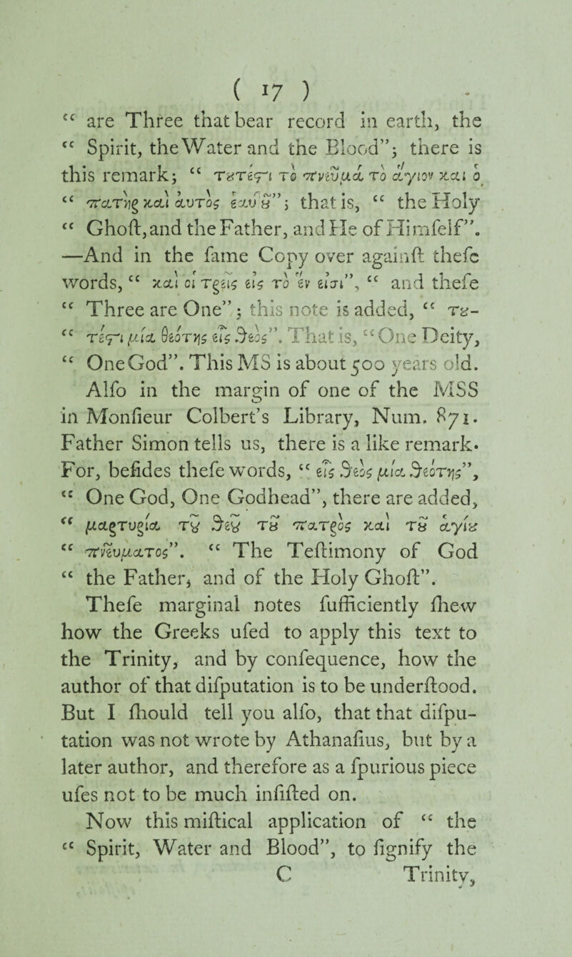 cc are Three that bear record in earth, the cc Spirit, theWaterand the Blood”* there is this remark; cc τ«τ€<π το στηυμί το αίγιον κα* ο ££ '7τατ)]ζ και αυτός gstua”; that is, cc the Holy <c Ghoft,and the Father, and He of Himfelf”. —And in the fame Copy over againft thefc words,cc και cl τφς ι\ς to % eim”, cc and thefe cc Three are One”; this note is added, cc fC τβ<ρ !J-lrJL θίότ^ς us 3Ts \ That is,c< One Deity, £c One God”. This MS is about 500 years old. Alfo in the margin of one of the MSS in Monfieur Colbert’s Library, Num. 871. Father Simon tells us, there is a like remark· For, befides thefe words, cc us Stos μία Storys”, <c One God, One Godhead”, there are added, <( μ&ζτugia τ5 Sti tS παΤζος καί τ$ ίγίχ “ πηνμ&τος”. “ The Teftimony of God “ the Fatherj and of the Holy Ghoft”. Thefe marginal notes fufficiently fhew how the Greeks ufed to apply this text to the Trinity, and by confequence, how the author of that deputation is to be underilood. But I ihould tell you alfo, that that depu¬ tation was not wrote by Athanafius, but by a later author, and therefore as a fpurious piece ufes not to be much infilled on. Now this miitical application of <£ the cc Spirit, Water and Blood”, to fignify the C Trinity,