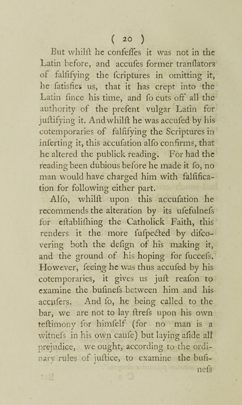 But whilft he confeffes it was not in the Latin before, and accufes former tranilators of falfifying the fcriptures in omitting it, he fatisfies us, that it has crept into the Latin fince his time, and fo cuts off all the authority of the prefent vulgar Latin for juffifying it. Andwhilft he was accufed by his cotemporaries of falfifying the Scriptures in inferting it, this accufation alfo confirms, that he altered the publick reading. For had the reading been dubious before he made it fo, no man would have charged him with falsifica¬ tion for following either part. Alfo, whilft upon this accufation he recommends the alteration by its ufefulnefs for eftablifhing the Catholick Faith, this renders it the more lufpebted by difco- vering both the defign of his making it, and the ground of his hoping for fuccefs. However, feeing he was thus accufed by his cotemporaries, it gives us juft reafon to examine the buiinefs between him and his accnfers. And fo, he being called to the bar, we are not to lay ftrefs upon his own teftimony for himfelf (for no man is a witnefs in his own caufe) but laying afide all prejudice, we ought, according to the ordi¬ nary rules of iuftice, to examine the bull- nefs