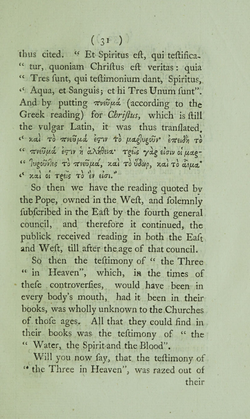 thus cited. “ Et Spiritus eft, qui teftifica- t£ tur, quoniam Chriftus eft veritas: quia tc Tres funt, qui teftimonium dant. Spiritus, <c Aqua, et Sanguis5 et hi Tres Unum funt”. And by putting πηυμί (according to the Greek reading) for Chriftus, which is ftill the vulgar Latin, it was thus tranilated. <c jtctl to 'XviOpcL To μ&ζΐυζοΰν* το iC 'τΐηυμά e<rtv y αλί&Λ· Tge7s y&g ίΐσιν οι μοίξ- iC ΊυζοΰνΊζς το 'Χηΰμαί, καί το υ$ώρ, κα! το £ιμ& και οι Τζίΐζ το tv ασι. So then we have the reading quoted bv the Pope, owned in the Weft, and folemnly fubfcribed in the Eaft by the fourth general council, and therefore it continued, the publick received reading in both the Eaft and Weft, till after the age of that council. So then the teftimony of cc the Three “ in Heaven”, which, in the times of thefe controverfies, would have been in every body’s mouth, had it been in their books, was wholly unknown to the Churches of thofe ages. All that they could find in their books was the teftimony of “ the <£ Water, the Spirit and the Blood”. Will you now fay, that the teftimony of the Three in Heaven”, was razed out of their (4