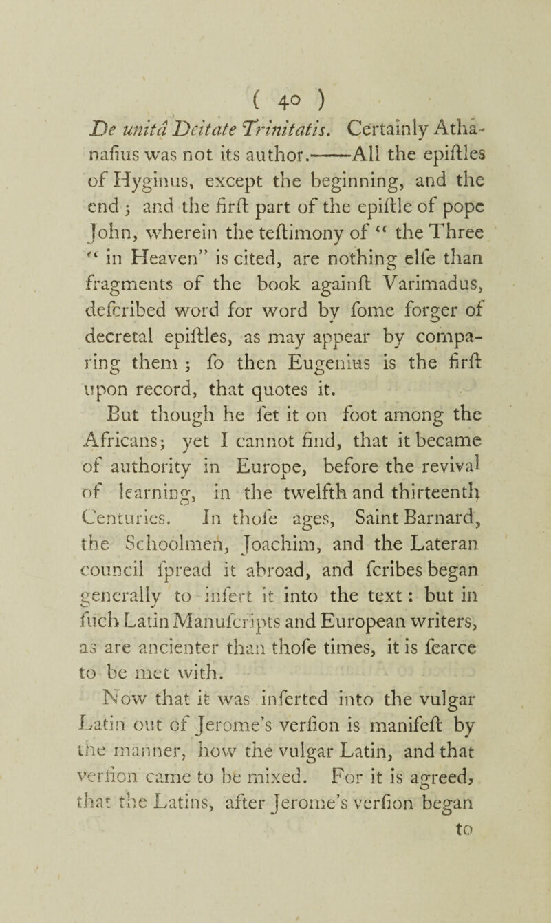 ( 4° ) \ ' ■) , De unita Deitate Trinitatis. Certainly Atha- nafius was not its author.-All the epiftles of Hyginus, except the beginning, and the end 5 and the fir ft part of the epiftle of pope John, wherein the teftimony of cc the Three in Heaven” is cited, are nothing elfe than fragments of the book againit Varimadus, deferibed word for word by fome forger of decretal epiftles, as may appear by compa¬ ring them ; fo then Eugenius is the firft upon record, that quotes it. But though he let it on foot among the Africans; yet I cannot find, that it became of authority in Europe, before the revival of learning, in the twelfth and thirteenth Centuries. In thofe ages, Saint Barnard, the Schoolmen, Joachim, and the Lateran council fpread it abroad, and feribes began generally to infert it into the text: but in O J inch Latin Manufcripts and European writers, as are ancienter than thofe times, it is fearce to be met with. Now that it was inferted into the vulgar Latin out of Jerome’s verfion is manifeft by the manner, how the vulgar Latin, and that verfion came to be mixed. For it is agreed, that the Latins, after Jerome’s verfion began to