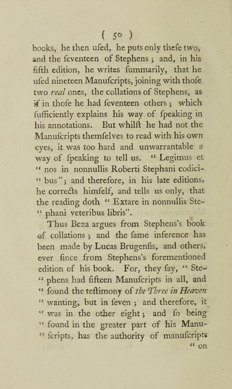 ( 5° ) books, he then ufed, he puts only thcfe two, and the feventeen of Stephens ; and, in his fifth edition, he writes fummarily, that he ufed nineteen Manufcripts, joining with thofe two real ones, the collations of Stephens, as if in thofe he had feventeen others 5 which fufficiently explains his way of fpeaking in his annotations. But whilft he had not the Manufcripts themfelves to read with his own eyes, it was too hard and unwarrantable a way of fpeaking to tell us. cc Legimus et ci nos in nonnullis Roberti Stephani codici- “ bus”5 and therefore, in his late editions, he corredts himfelf, and tells us only, that the reading doth “ Extare in nonnullis Ste- “ phani veteribus libris”. Thus Beza argues from Stephens’s book of collations 3 and the fame inference has been made by Lucas Brugenfis, and others, ever fince from Stephens’s forementioned edition of his book. For, they fay, “ Ste-' £C phens had fifteen Manufcripts in all, and f C found the teftimony of the Tleree in Heaven cc wanting, but in feven 3 and therefore, it c< was in the other eight3 and fo being found in the greater part of his Manu~ €i fcripts, has the authority of manufcripts “ on