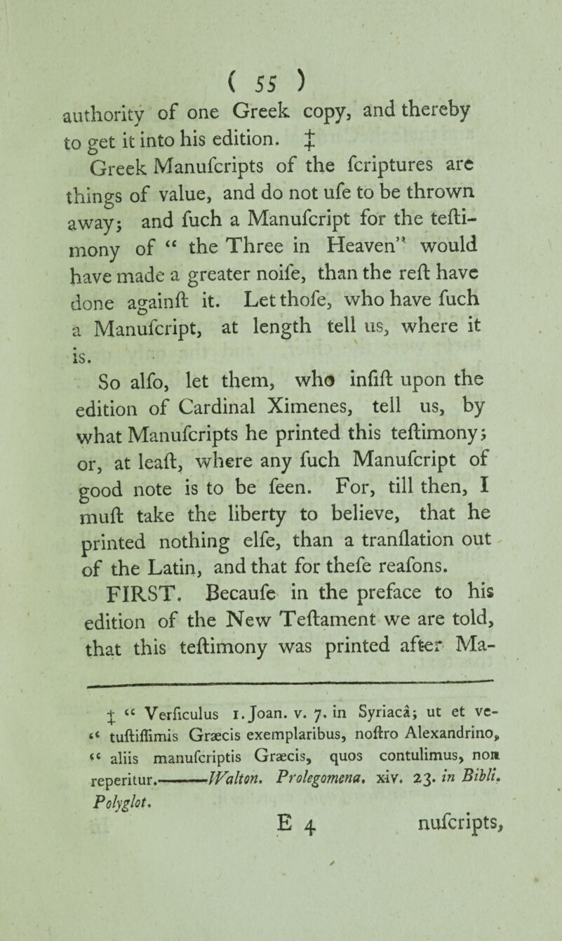 authority of one Greek copy, and thereby to get it into his edition. J Greek Manufcripts of the fcriptures arc things of value, and do not ufe to be thrown away; and fuch a Manufcript for the tefti- mony of “ the Three in Heaven” would have made a greater noife, than the reft have done againft it. Letthofe, who have fuch a Manufcript, at length tell us, where it is. So alfo, let them, who infift upon the edition of Cardinal Ximenes, tell us, by what Manufcripts he printed this teftimony; or, at leaft, where any fuch Manufcript of good note is to be feen. For, till then, I muft take the liberty to believe, that he printed nothing elfe, than a tranilation out of the Latin, and that for thefe reafons. FIRST. Becaufe in the preface to his edition of the New Teftament we are told, that this teftimony was printed after Ma- + u Veriiculus i. Joan. v. 7. in Syriaca; ut et ve- tuftiflimis Graecis exemplaribus, noftro Alexandrino* * *c aliis manuferiptis Graecis, quos contulimus, non reperitur.-JFalton. Prolegomena. x-iv. 23. in Bibli. Polyglot.