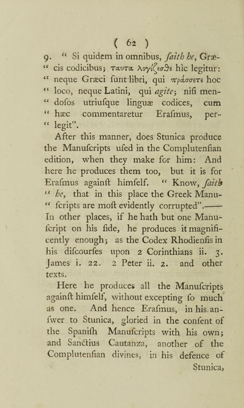 g. u Si quidem in omnibus, faith he, Grse- “ cis codicibus; ταυτα λογίζεστε hic legitur: <c neque Gr^ci funt libri, qui πρά,σσίτί hoc ci loco, neque Latini, qui agite; nifi men- “ dofos utriufque linguae codices, cum “ haec commentaretur Erafmus, per- cc legit”. After this manner, does Stunica produce the Manufcripts ufed in the Compluteniian edition, when they make for him: And here he produces them too, but it is for Erafmus againft himfelf. C£ Know, faith cc he, that in this place the Greek Manu- fcripts are moil evidently corrupted”.-* In other places, if he hath but one Manu- fcript on his fide, he produces it magnifi¬ cently enough; as the Codex Rhodienfis in his difcourfes upon 2 Corinthians ii. 3. James i. 22. 2 Peter ii. 2. and other texts. Here he produces all the Manufcripts againft himfelf, without excepting fo much as one. And hence Erafmus, in his. an- fwer to Stunica, gloried in the confent of the Spaniih Manufcripts with his own; and San&ius Cautanza, another of the Complutenfian divines, in his defence of Stunica,