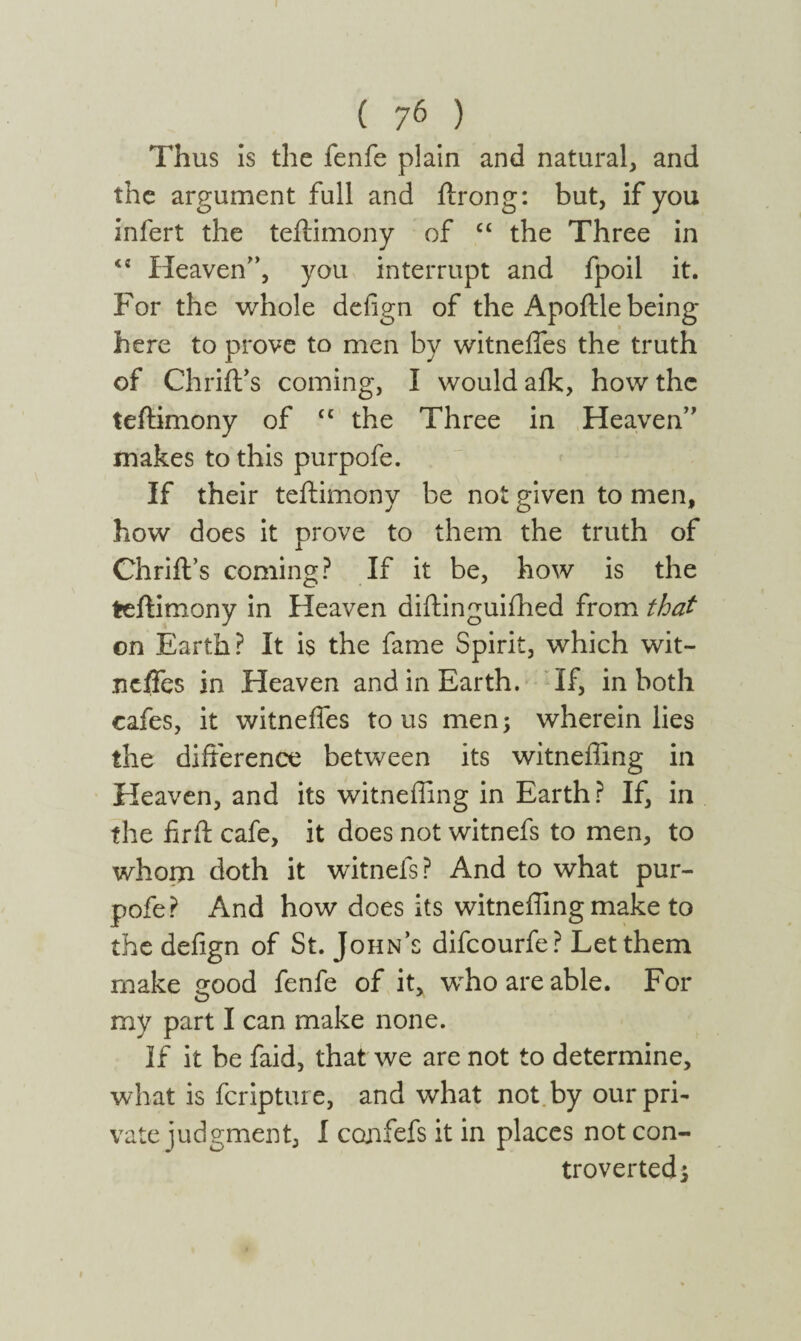 Thus is the fenfe plain and natural, and the argument full and ftrong: but, if you infert the teftimony of “ the Three in  Heaven”, you interrupt and fpoil it. For the whole defign of the Apoftle being here to prove to men by witneifes the truth of Chrift’s coming, I would aik, how the teftimony of cc the Three in Heaven” makes to this purpofe. If their teftimony be not given to men, how does it prove to them the truth of Chrift’s coming? If it be, how is the teftimony in Heaven diftinguiihed from that on Earth? It is the fame Spirit, which wit- jicftes in Heaven and in Earth. If, in both cafes, it witneifes to us men; wherein lies the difference between its witneffing in Heaven, and its witneffing in Earth? If, in the firft cafe, it does not witnefs to men, to whom doth it witnefs? And to what pur¬ pofe? And how does its witneffing make to the defign of St. John’s difcourfe? Let them make sood fenfe of it, who are able. For my part I can make none. If it be faid, that we are not to determine, what is fcripture, and what not by our pri¬ vate judgment, I confefs it in places not con¬ troverted;