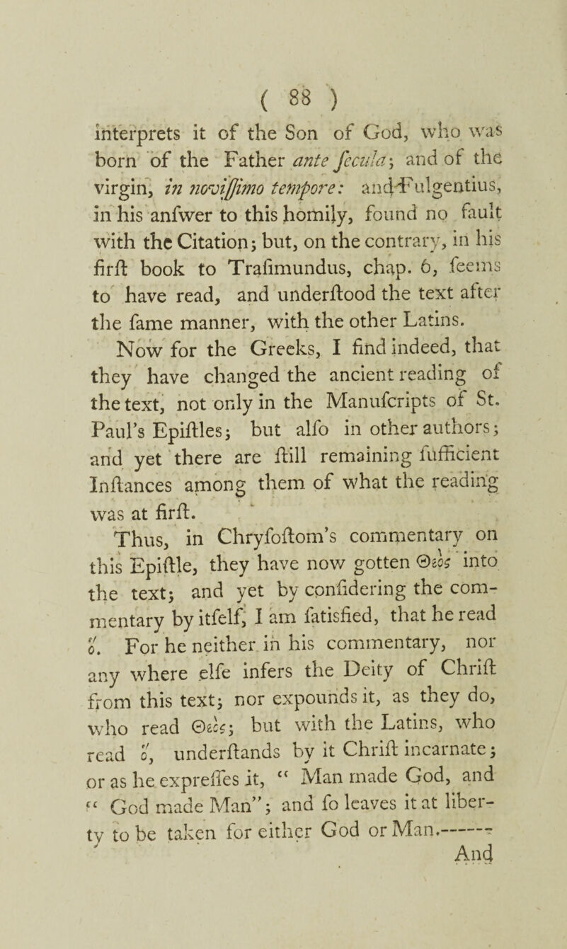 interprets it of the Son of God, who was born of the Father ante fecula; and of the virgin, in ncroiffimo tempore: ancfeFulgentius, in his anfwer to this homily, found no fault with the Citation^ but, on the contrary, in his frit book to Trafimundus, chap. 6, fee ms to have read, and underftood the text after the fame manner, with the other Latins. Now for the Greeks, I find indeed, that they have changed the ancient reading of the text, not only in the Manufcripts of St. Paul’s Epiftles5 but alfo in other authors; and yet there are ftill remaining fufficient Infiances among them of what the reading was at fir ft. Thus, in Chryfoftom’s commentary on this Epiftle, they have now gotten into the text; and yet by confidering the com¬ mentary by itfelf, I am fatisfied, that he read o. For he neither in his commentary, nor any where elfe infers the Deity of Chiift from this text; nor expounds it, as they do, who read but with the Latins, who read o, underftands by it Chrift incarnate; or as he exprefles it, £i Man made God, and C£ God made Man”; and fo leaves it at liber¬ ty to be taken for either God or Man.-- And