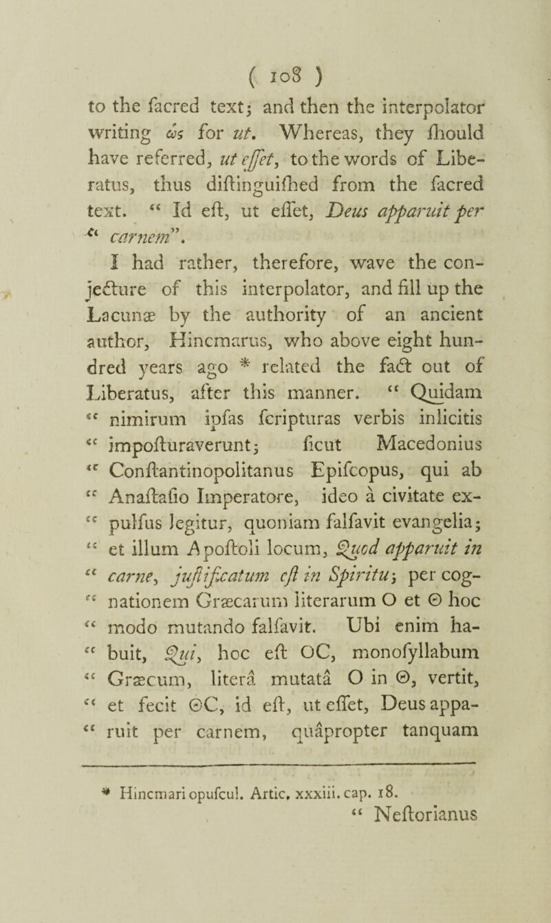 ( ιο8 ) to the facred text; and then the interpolator writing ως for ut. Whereas, they fhould have referred, ut effet, to the words of Libe¬ ratus, thus diftinguifhed from the facred text. 44 Id eft, ut effet, Deus apparuit per Ci carnem”. I had rather, therefore, wave the con¬ jecture of this interpolator, and fill up the Lacunae by the authority of an ancient author, Hincmarus, who above eight hun¬ dred years ago * related the fadt out of Liberatus, after this manner. 44 Quidam *c nimirum ipfas fcripturas verbis in licitis <c impofturaverimt; ficut Macedonius 4C Conftantinopolitanus Epifcopus, qui ab iZ Anaftafio Imperatore, ideo a civitate ex- £C pulfus legitur, quoniam falfavit cvangelia; 44 et ilium Apoftoli locum, Quod apparuit in u carne, jufiificatum eft in Spiritu-, per cog- ec nationem Graecarum literarum O et Θ hoc 44 modo mutando falfavit. Ubi enim ha- fc buit, Qui, hoc eft OC, monofyllabum 44 Graecum, litera mutata O in Θ, vertit, c< et fecit 0C, id eft, ut effet, Deusappa- 44 ruit per carnem, quapropter tanquam * Hincmari opufcul. Artie, xxxiii. cap. 18. 4 4 Neftorianus