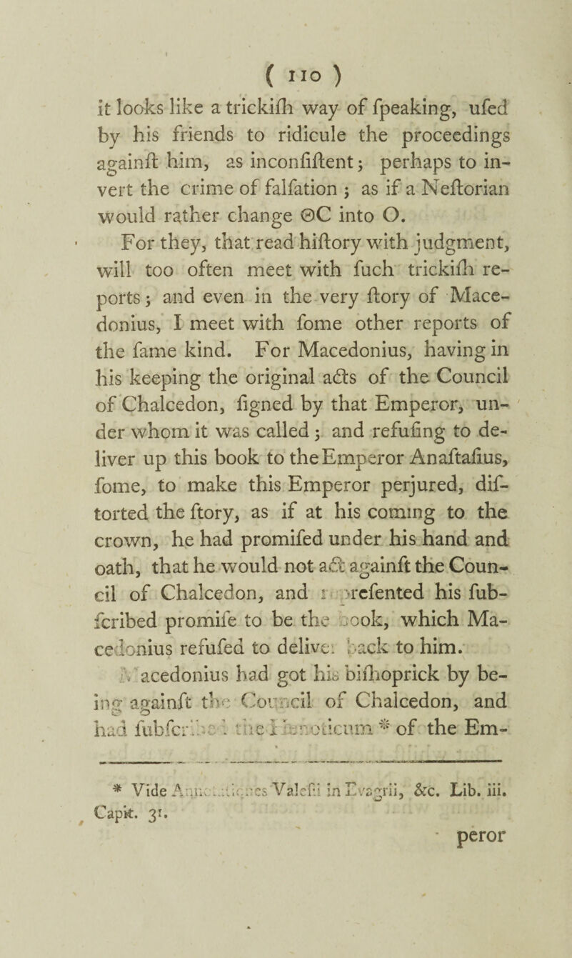( ) it looks like a trickiih way of fpeaking, ufed by his friends to ridicule the proceedings againft him, as inconfiftent; perhaps to in¬ vert the crime of falfation ; as if a Neftorian would rather change 0C into O. For they, that read hiftory with judgment, will too often meet with fuch trickiih re¬ ports ; and even in the very itory of Mace¬ donius, Ϊ meet with fome other reports of the fame kind. For Macedonius, having in his keeping the original ads of the Council of Chalcedon, figned by that Emperor, un¬ der whom it was called 3 and refuiing to de¬ liver up this book to the Emperor Anaftaiius, fome, to make this Emperor perjured, dis¬ torted the ftory, as if at his coming to the crown, he had promifed under his hand and oath, that he would not ad againft the Coun¬ cil of Chalcedon, and r H-cfented his fub- fcribed promife to be the 00k, which Ma¬ cedonius refufed to delive: i ack to him. V acedonius had got his biihoprick by be- inp·' againft the Council of Chalcedon, and .he i lenoticum * of the Em- 1 > π, * C.- * Vide Ann;:,.:·;c::csValef.i in Lva'rrii, &c. Lib. iii. o * Capit. 31. ■ peror