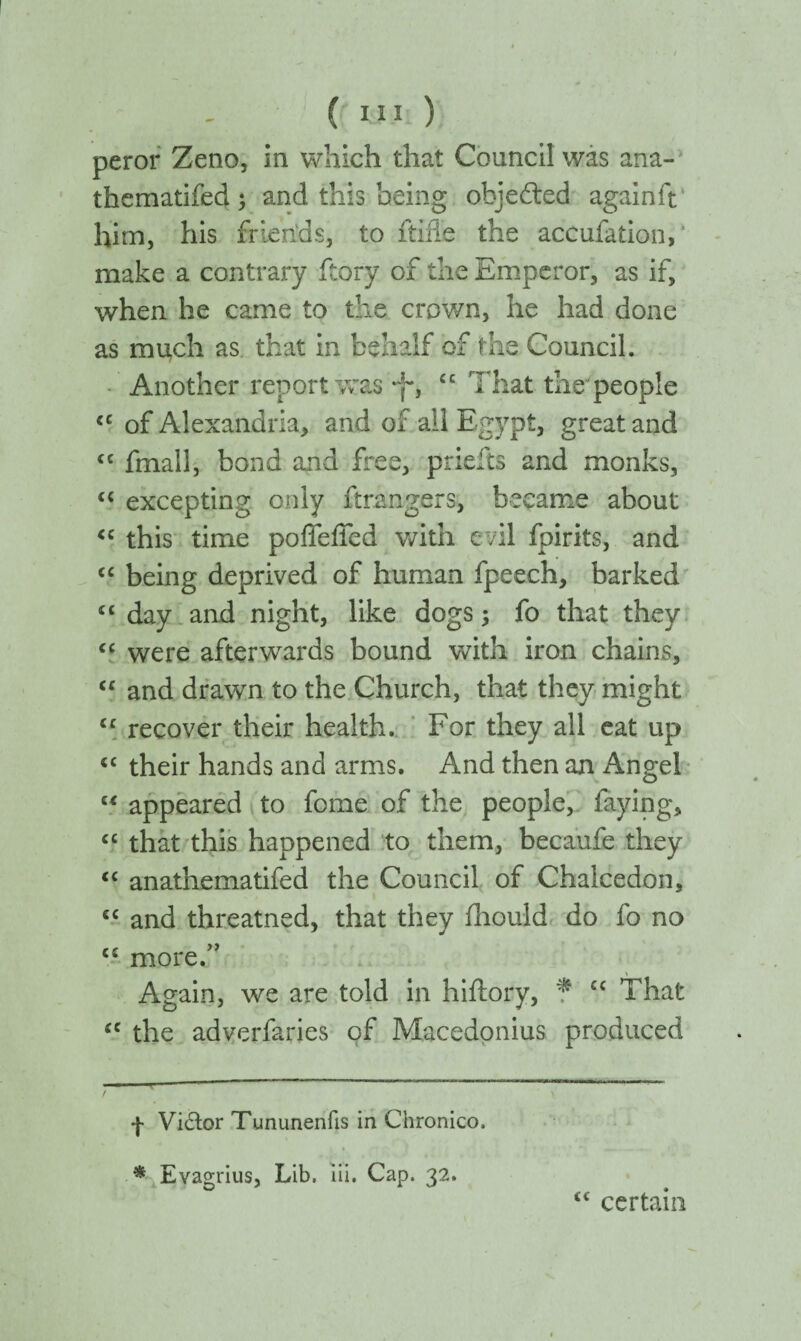 peror Zeno, in which that Council was ana- thematifed; and this being objected againft him, his friends, to ftifle the aceufation, make a contrary ftory of the Emperor, as if, when he came to the crown, he had done as much as that in behalf of the Council. Another report was Jf, “ That the people €C of Alexandria, and of all Egypt, great and <c fmall, bond and free, prielts and monks, <{ excepting only ftrangers, became about <c this time poffeffed with evil fpirits, and “ being deprived of human fpeech, barked “ day and night, like dogs ; fo that they “ were afterwards bound with iron chains, cc and drawn to the Church, that they might cc recover their health. For they all eat up 4C their hands and arms. And then an Angel “ appeared to fome of the people, faying, cc that this happened to them, becaufe they <c anathematifed the Council of Chalcedon, cc and threatned, that they ihould do fo no cc more.” Again, we are told in hiftory, f “ That (e the adverfaries of Macedonius produced ■ ■ i  t *}· Vidor Tununenfis in Chronico. * Evagrius, Lib. iii. Cap. 32. <c certain