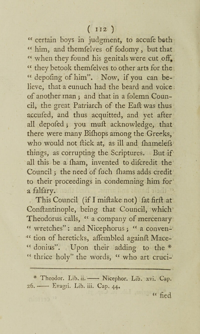 cc certain boys in judgment, to accufe bcth “ him, and themfelves of fodomy, but that cc when they found his genitals were cut off, cc they betook themfelves to other arts for the cc depoiing of him”. Now, if you can be¬ lieve, that a eunuch had the beard and voice of another man ; and that in a folemn Coun¬ cil, the great Patriarch of the Eaft was thus accufed, and thus acquitted, and yet after all depofed ; you muff acknowledge, that there were many Bifhops among the Greeks, who would not flick at, as ill and ihamelefs things, as corrupting the Scriptures. But if all this be a iham, invented to difcredit the Council; the need of fuch iliams adds credit to their proceedings in condemning him for a falfary. This Council (if I miflake not) fat firit at Conftantinople, being that Council, which Theodorus calls, cc a company of mercenary <£ wretches” : and Nicephorus; “ a conven- cc tion of hereticks, affembled againil Mace- ££ donius”. Upon their adding to the * i£ thrice holy” the words, £C who art cruci- * Theodor. Lib. ii.- Nicephor. Lib. xvi. Cap. 26. ■- Evagri. Lib. iii. Cap. 44. u fied
