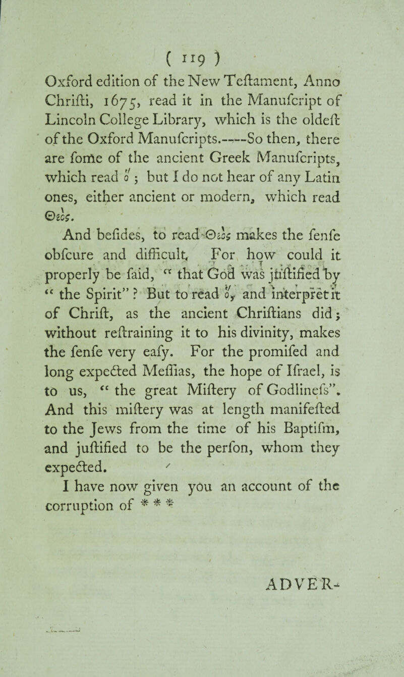Oxford edition of the New Teftament, Anno Chrifti, 1675, read it in the Manufcript of Lincoln College Library, which is the oldeft of the Oxford Manufcripts.—So then, there are forfte of the ancient Greek Manufcripts, which read 0 ; but Ido not hear of any Latin ones, either ancient or modern, which read 0£C£. And beiides, to read Θά makes the fenfe obfcure and difficult. For how could it properly be faid, c* that God was jiiftified W “ the Spirit” ? But to read o, and interpretit of Chrift, as the ancient Chriftians didj without reftraifling it to his divinity, makes the fenfe very eafy. For the promifed and long expected Meffias, the hope of Ifrael, is to us, <c the great Miftery of Godlinefs”. And this miftery was at length manifefted to the Jews from the time of his Baptifm, and juftified to be the perfon, whom they expecfted. ' I have now given you an account of the corruption of * * * ADVER-