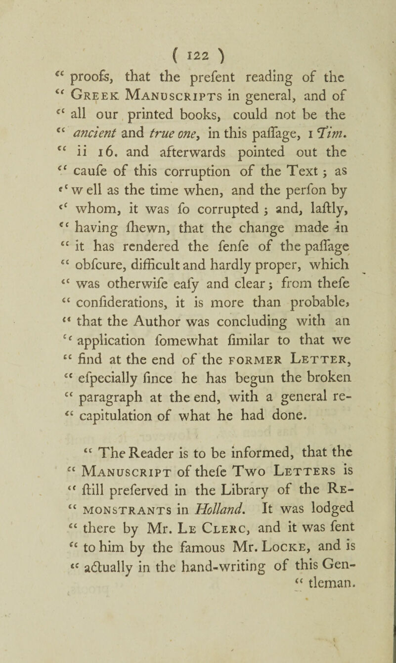 α proofs, that the prefent reading of the Cf Greek Manuscripts in general, and of cc all our printed books, could not be the cc ancient and true one, in this paffage, i I’im. ζ( ii 16, and afterwards pointed out the cc caufe of this corruption of the Text; as fCwell as the time when, and the perfon by cC whom, it was fo corrupted ; and, laftly, cc having fhewn, that the change made in “ it has rendered the fenfe of the paifage C£ obfcure, difficult and hardly proper, which 4C was otherwife eafy and clear; from thefe 4C confiderations, it is more than probablej 54 that the Author was concluding with an e<r application fomewhat iimilar to that we 44 find at the end of the former Letter, <c efpecially fince he has begun the broken cc paragraph at the end, with a general re- €i capitulation of what he had done. tc The Reader is to be informed, that the cc Manuscript of thefe Two Letters is <f ftill preferved in the Library of the Re- £c monstrants in Holland. It was lodged ec there by Mr. Le Clerc, and it was fent “ to him by the famous Mr. Locke, and is <c adlually in the hand-writing of this Gen- (C tleman. I