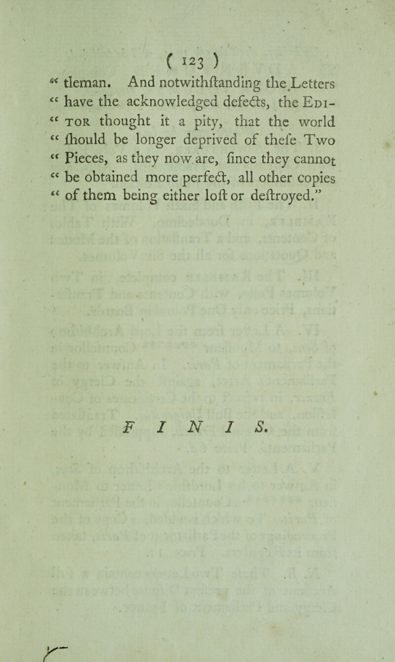 tleman. And notwithftanding the Letters <c have the acknowledged defeats, the Edi- ec tor thought it a pity, that the world <c iliould be longer deprived of thefe Two “ Pieces, as they now. are, fince they cannot cc be obtained more perfect, all other copies of them being either loft or deftroyedT F I N 1 S.