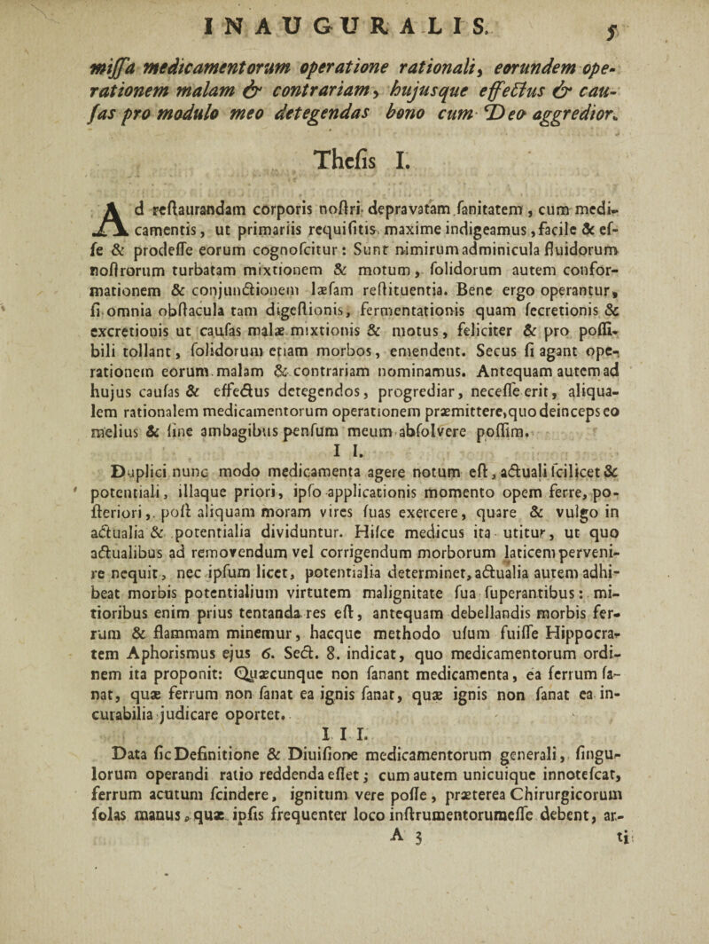 f mijfd medicamentorum operatione rationali, eorundem ope¬ rationem malam & contrariam, hujus que effectus & cau- fas pro modulo meo detegendas bono cum fDeo aggredior* Thefis I. Ad reftaurandam corporis noflri- depravatam fanitatem , cum medi¬ camentis, ut primariis requifiti* maxime indigeamus,facile 3c ef- fe & prodefle eorum cognofcitur: Sunt nimirum adminicula fluidorum noflrorum turbatam mixtionem & motum, folidorum autem confor¬ mationem & conjundionem laefam reflituentia. Bene ergo operantur» fi omnia obflacula tam digeflionis, fermentationis quam fecretionis 3c excretionis ut caufas malae mixtionis & motus, feliciter & pro pofli- bili tollant, folidorum etiam morbos, emendent. Secus fi agant ope-: rationem eorum, malam & contrariam nominamus. Antequam autem ad hujus caufas & effedus detegendos, progrediar, necefleerit, aliqua- lem rationalem medicamentorum operationem praemittere,quo deinceps eo melius & line ambagibus penfum meum abfoivere poflim. I I. Duplici nunc modo medicamenta agere notum eft, adualilcilicet& ' potentiali, iliaque priori, ipfo applicationismomentoopemferre,po- fteriori,, pofi aliquam moram vires fuas exercere, quare & vulgo in adualia & potentialia dividuntur. Hilce medicus ita utitur, ut quo adualibus ad removendum vel corrigendum morborum laticem perveni¬ re nequit , nec ipfum licet, potentialia determinet, adualia autem adhi¬ beat morbis potentialium virtutem malignitate fua fuperantibus: mi¬ tioribus enim prius tentanda res eft, antequam debellandis morbis fer¬ rum & flammam minemur, hacquc methodo ulum fu i fle Hippocra¬ tem Aphorismus ejus 6. Sed. 8. indicat, quo medicamentorum ordi¬ nem ita proponit: Quaecunque non fanant medicamenta, ea ferrum fa¬ nat, quae ferrum non fanat ea ignis fanat, quae ignis non fanat ea in¬ curabilia judicare oportet.. '' - I I I. Data fic Definitione & Diuifione medicamentorum generali , fingu- lorum operandi ratio reddenda eflet; cum autem unicuique innotefeat, ferrum acutum fcindere, ignitum vere pofle , praeterea Chirurgicorum folas manus 0 quae ipfis frequenter loco inftrumentoruraefle debent, ar-