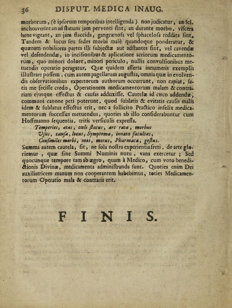 DISPUT. MEDICA 1NAUG. ¥ morborum, (c ipforum temporibus intelligenda ) non judicatur, an fcl. inchoaverint an ad flatum jam perventi flnt, an durante morbo, vifcera bene vigeant, an j ani flaccida, gangrsenofa vel fphacelofa reddita fint. Tandem & locus feu fedes morbi male quandoque ponderatur, & quaenam nobiliores partes illi fubje&x aut adflantes flnt, vel cavendae vel defendendas, in incilionibus& aplicatione acriorum medicamento¬ rum , quo minori dolore, minori periculo, nullis convulfionibus me¬ tuendis operatio peragatur, Quae quidem aflerta innumeris exemplis illuftrare pofTem , cum autem pagellarum auguflia, omnia quae in evolven¬ dis obfervationibus expertorum authorum occurrunt, non capiat, fa¬ tis me fecifle credo, Operationem medicamentorum malam & contra¬ riam ejusque effe&us & caufas adduxiffe. Cautelae id circo addendae, communi canone peti poterunt, quod fublatis Sc evitatis caufls malis idem & fublatus effe&us erit, nec a follicito Pra&ico infelix medica¬ mentorum fucceffus metuendus, quoties ab illo conflderabuntur cum HofFmanno fequentia, tritis verficulis exprella. Temperies, atas , coeli flatus, ars rata, morbus VfUs, cattfa, locus, Symptoma, innata facultas, Confimiles morbi, mos, motus, Pharmaca, geflus. Summa autem cautela, flt, ne fola noftra experientia freti, de arte glo* riemur , qux fine Summi Numinis nutu , vana exercetur ; Sed quocunque tempore tam ab aegro, quam & Medico, cum voto benedi¬ ctionis Divinae, medicamenta adminiftranda funt. Quoties enim Dei auxiliatricem manum non cooperantem habebimus, toties Medicamen¬ torum Operatio mala & contraria erit- FINIS. /