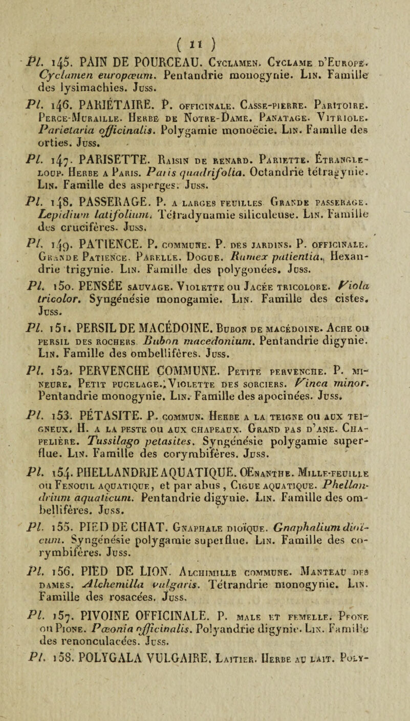 ( «« ) Pl. i45. PAIN DE POURCEAU. Cyclamen. Cyclame d’Europe. Cyclamen europœum. Pentandrie monogynie. Lin. Famille des lysimachies. Juss. Pl. 146. PARIÉTAIRE. P. officinale. Casse-pierre. Paritoire. Perce-Muraille. Herbe de Notre-Dame. Panatage. Vitriole. Parielaria officinales. Polygamie monoëcie. Lin. Famille des orties. Juss. Pl. 147* PARISETTE. Raisin de renard. Pariette. Étrangle- loup. Herbe a Paris. Paiis quadrifolia. Octandrie tétragynie. Lin. Famille des asperges. Juss. Pl. i4§* PASSERAGE. P. a larges feuilles Grande passerage. Lepidium latijolium, Tctradyuamie siliculeuse. Lin. Famille des crucifères. Juss. Pl. 149. PATIENCE. P. commune. P. des jardins. P. officinale. Grande Patience. Parelle. Dogue. Ruruex patientia., Hexan- drie trigynie. Lin. Famille des polygonëes. Juss. Pl. i5o. PENSÉE sauvage. Violette ou Jacée tricolore. Viola tricolor. Synge'nësie monogamie. Lin. Famille des cistes. Juss. Pl. 151. PERSIL DE MACÉDOINE. Bubon de macédoine. Ache ou persil des rochers Bubon macedonium. Pentandrie digynie. Lin. Famille des ombellifères. Juss. PL 15a. PERVENCHE COMMUNE. Petite pervenche. P. mi¬ neure. Petit pucelage.;Violette des sorciers. Pinça rninor. Pentandrie monogynie. Lin. Famille des apocinées. Juss. PL 153. PÉTASITE. P. commun. Herbe a la teigne ou aux tei¬ gneux. H. a la peste ou aux chapeaux. Grand pas d’ane. Cha¬ peliers. Tussilago pelasites. Syn&énésie polygamie super¬ flue. Lin. Famille des corymbifères. Juss. PL 154- PHELLANDRIE AQUATIQUE. OEnanthe. Millf-feuille ou Fenouil aquatique, et par abus , Ciguë aquatique. Phellan- drium aquaticum. Pentandrie digynie. Lin. Famille des om¬ bellifères. Juss. PL i55. PIED DE CHAT. Gnaphale dioïque. Gnaphaliumdinï- ctim. Synge'nësie polygamie superflue. Lin. Famille des co¬ rymbifères. Juss. Pl, i56. PIED DE LION. Alchimillë commune. Manteau ors dames. Alchcmilla vulgaris. Tëtrandrie monogynie. Lin. Famille des rosace'es. Juss. PL >57. PIVOINE OFFICINALE. P. male et femelle. Pfonf. on Pione. Pœonia njjîcinalis. Polyandrie digynie. Lin. Famille des renonculace'es. Juss. PL 158 POLYGALA VULGAIRE. Laitier. Herbe au lait. Poly-