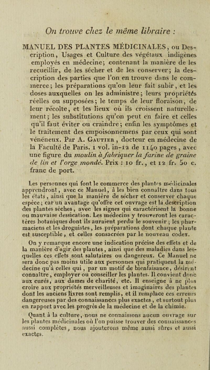 MANUEL DES PLANTES MÉDICINALES, ou Des¬ cription, Usages et Culture des végétaux indigènes employés en médecine; contenant la manière de les recueillir, de les séclier et de les conserver; la des¬ cription des parties que l’on en trouve dans le com¬ merce ; les préparations qu’on leur fait subir, et les doses auxquelles on les administre ; leurs propriétés réelles ou supposées; le temps de leur floraison, de leur récolte, et les lieux où ils croissent naturelle¬ ment; les substitutions qu’on peut en faire et celles qu’il faut éviter ou craindre ; enfin les symptômes et le traitement des empoisonnemens par ceux qui sont vénéneux. Par A. Gautier , docteur en médecine de la Faculté de Paris, i vol. in-12, de 1140 pages , avec une figure du moulin a fabriquer la farine de graine de lin et Vorge inondé. Prix : 10 fr., et 12 fr. 5o c. franc de port. Les personnes qui font le commerce des plantes médicinales apprendront, avec ce Manuel, à les bien connaître dans tous les états , ainsi que la manière de sécher et conserver chaque espèce ; car un avantage qu’offre cet ouvrage est la description des plantes sèches, avec les signes qui caractérisent la bonne ou mauvaise dessication. Les médecins y trouveront les carac¬ tères botaniques dont ils auraient perdu le souvenir ; les phar¬ maciens et les droguistes, les préparations dont chaque plante est susceptible, et celles consacrées par le nouveau codex. On y remarque encore une indication précise des effets et de la manière d’agir des plantes, ainsi que des maladies dans les¬ quelles ces effets sont salutaires ou dangereux. Ce Manuel ne sera donc pas moins Utile aux personnes qui pratiquent la mé¬ decine qu’à celles qui, par un motif de bienfaisance, désirent connaître, employer ou conseiller les plantes. Il convient donc aux curés, aux dames de charité, etc. Il enseigne à ne plus croire aux propriétés merveilleuses et. imaginaires des plantes dont les anciens livres sont remplis, et il remplace ces erreurs dangereuses par des connaissances plus exactes , et surtout plus en rapport avec les progrès de la médecine et de la chimie. Quant à la culture, nous ne connaissons aucun ouvrage sur les plantes médicinales où l’on puisse trouver des connaissances aussi complètes, nous ajouterons même aussi sûres et aussi exactes.