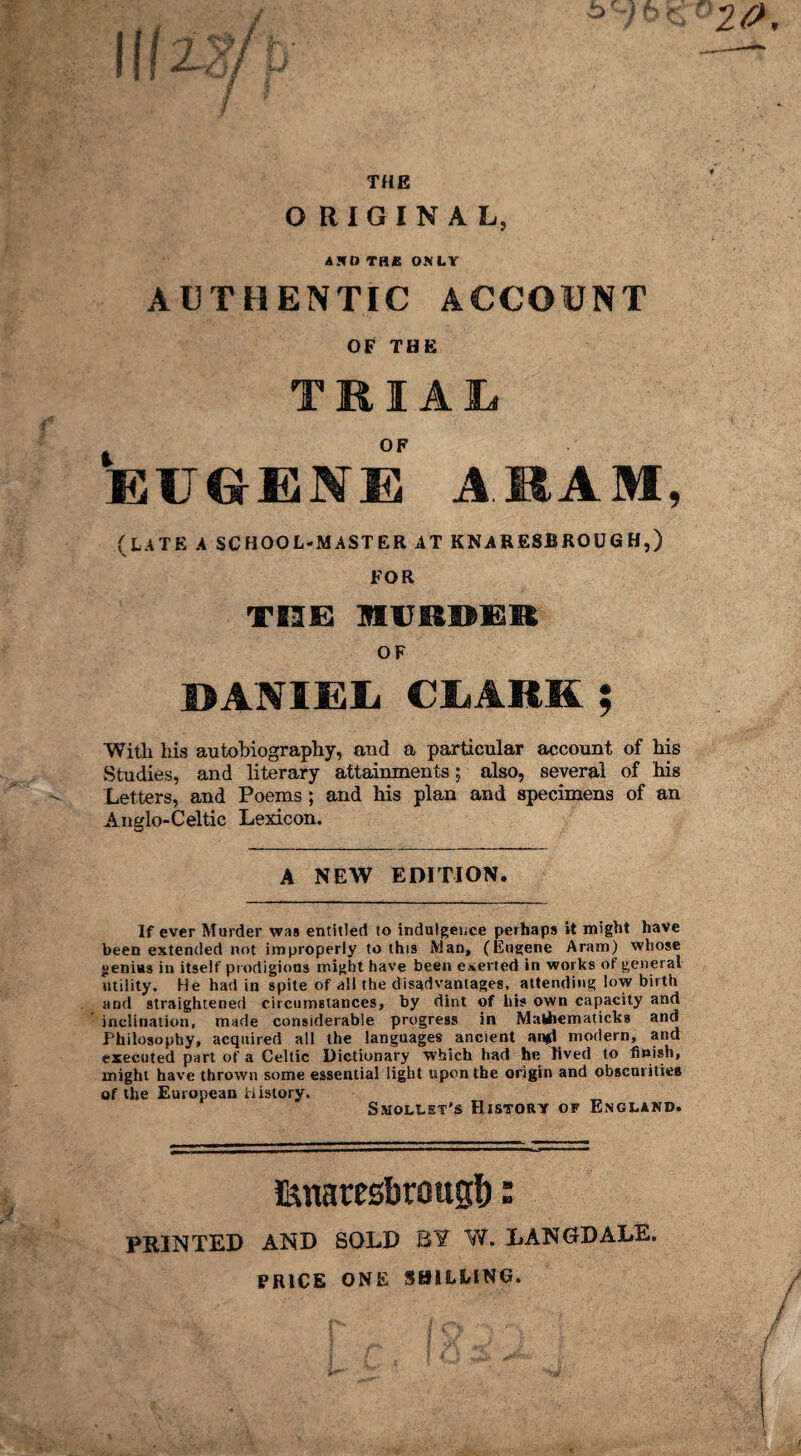 THE ORIGINAL, AND THE OSLY AUTHENTIC ACCOUNT OF THE TRIAL OF EUGENES ARAM, (LATE A SCHOOL-MASTER AT KNARESBROUG H,) FOR THE MURDER OF DANIEL CLARK ; With his autobiography, and a particular account of his Studies, and literary attainments; also, several of his Letters, and Poems ; and his plan and specimens of an Angio-Celtic Lexicon. A NEW EDITION. If ever Murder was entitled to indulgence perhaps it might have been extended not improperly to this Man, (Eugene Aram) whose genius in itself prodigious might have been everted in works of general utility. He had in spite of all the disadvantages, attending low birth and straightened circumstances, by dint of bis own capacity and inclination, made considerable progress in Mafchematicks and Philosophy, acquired all the languages ancient an*1 modern, and executed part of a Celtic Dictionary which had he lived to finish, might have thrown some essential light upon the origin and obscurities of the European history. Smollet's History of England. fonaresbrougb: PRINTED AND SOLD B¥ W. LAN GD ALE. PRICE ONE SHILLING.