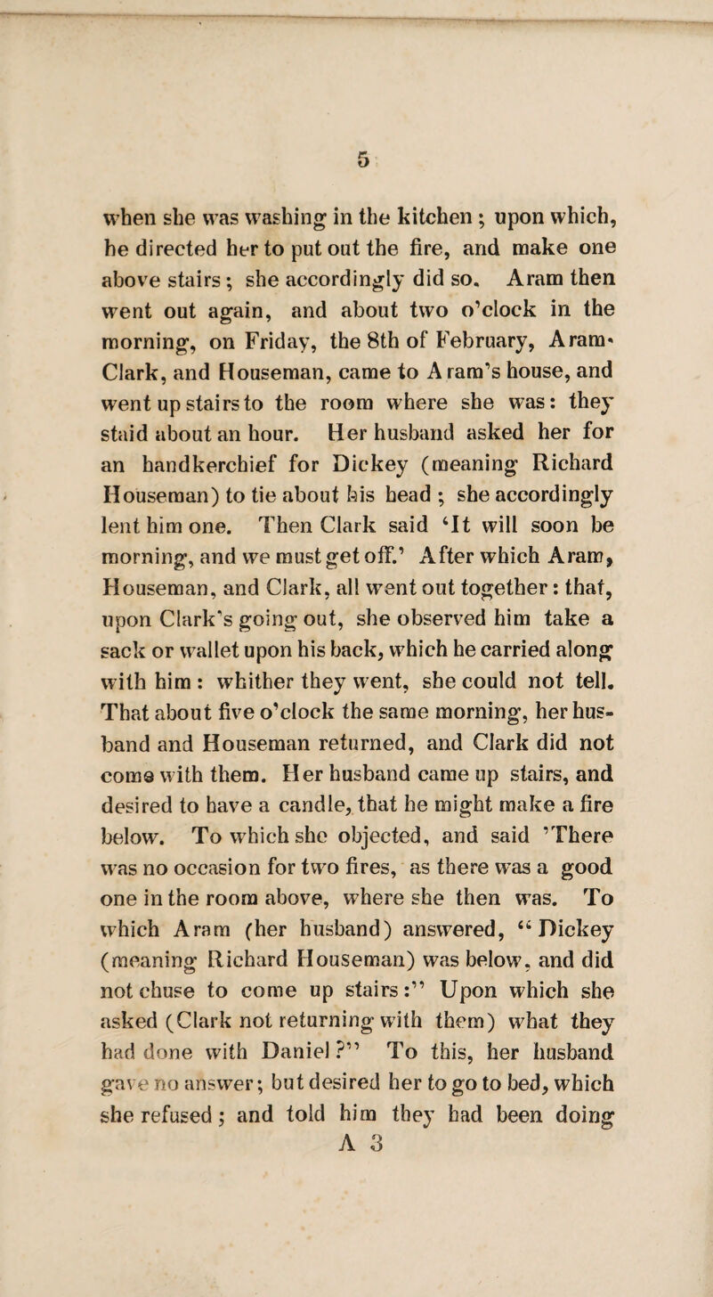 when she was washing in the kitchen ; upon which, he directed her to put out the fire, and make one above stairs ; she accordingly did so. Aram then went out again, and about two o’clock in the morning, on Friday, the 8th of February, Aram* Clark, and Houseman, came to A ram’s house, and went up stairs to the room where she was: they staid about an hour. Her husband asked her for an handkerchief for Dickey (meaning Richard Houseman) to tie about bis head ; she accordingly lent him one. Then Clark said ‘It will soon be morning, and we must get off.’ After which Aram, Houseman, and Clark, all wrent out together: that, upon Clark’s going out, she observed him take a sack or wallet upon his back, which he carried along with him : whither they went, she could not tell. That about five o’clock the same morning, her hus¬ band and Houseman returned, and Clark did not come with them. Her husband came up stairs, and desired to have a candle, that he might make a fire below. To which she objected, and said ’There was no occasion for two fires, as there wras a good one in the room above, where she then was. To which Aram (her husband) answered, “Dickey (meaning Richard Houseman) was below, and did not chuse to come up stairs:” Upon which she asked (Clark not returning with them) what they had done with Daniel?” To this, her husband gave no answer; but desired her to go to bed, which she refused; and told him they had been doing A 3