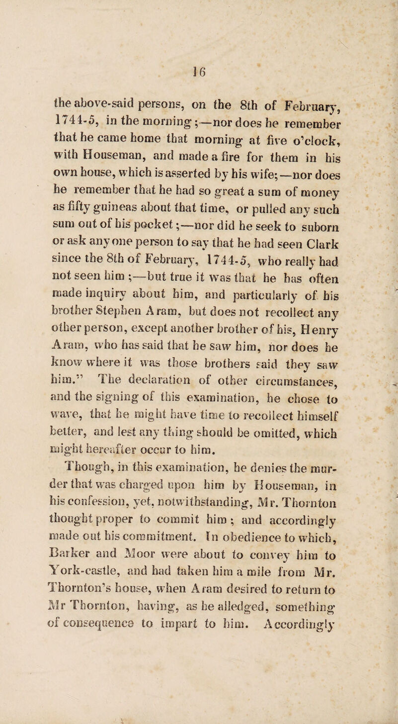 «■- the above-said persons, on the 8th of February, 1744-5, in the morning;—nor does he remember that he came home that morning at five o’clock, with Houseman, and made a fire for them in his own house, which is asserted by his wife;—nor does he remember that he had so great a sum of money as fifty guineas about that time, or pulled any such sum out of his pocket;—nor did he seek to suborn or ask anyone person to say that he had seen Clark since the 8th of February, 1744-5, who really had not seen him ;—but true it was that he has often made inquiry about him, and particularly of his brother Stephen Aram, but does not recollect any other person, except another brother of his, Henry Aram, who has said that he saw him, nor does he know where it was those brothers said they saw him.'’ I he declaration of other circumstances, and the signing of this examination, he chose to wave, that he might have time to recollect himself better, and lest any thing should be omitted, which might hereafter occur to him. Though, in this examination, he denies the mur¬ der that was charged upon him by Houseman, in his confession, yet, notwithstanding, Mr. Thornton thought proper to commit him; and accordingly made out his commitment. In obedience to which, Barker and Moor were about to convey him to %/ York-castle, and had taken him a mile from Mr. Thornton’s house, when Aram desired to return to Mr Thornton, having, as be alledged, something of consequence to impart to him. Accordingly*