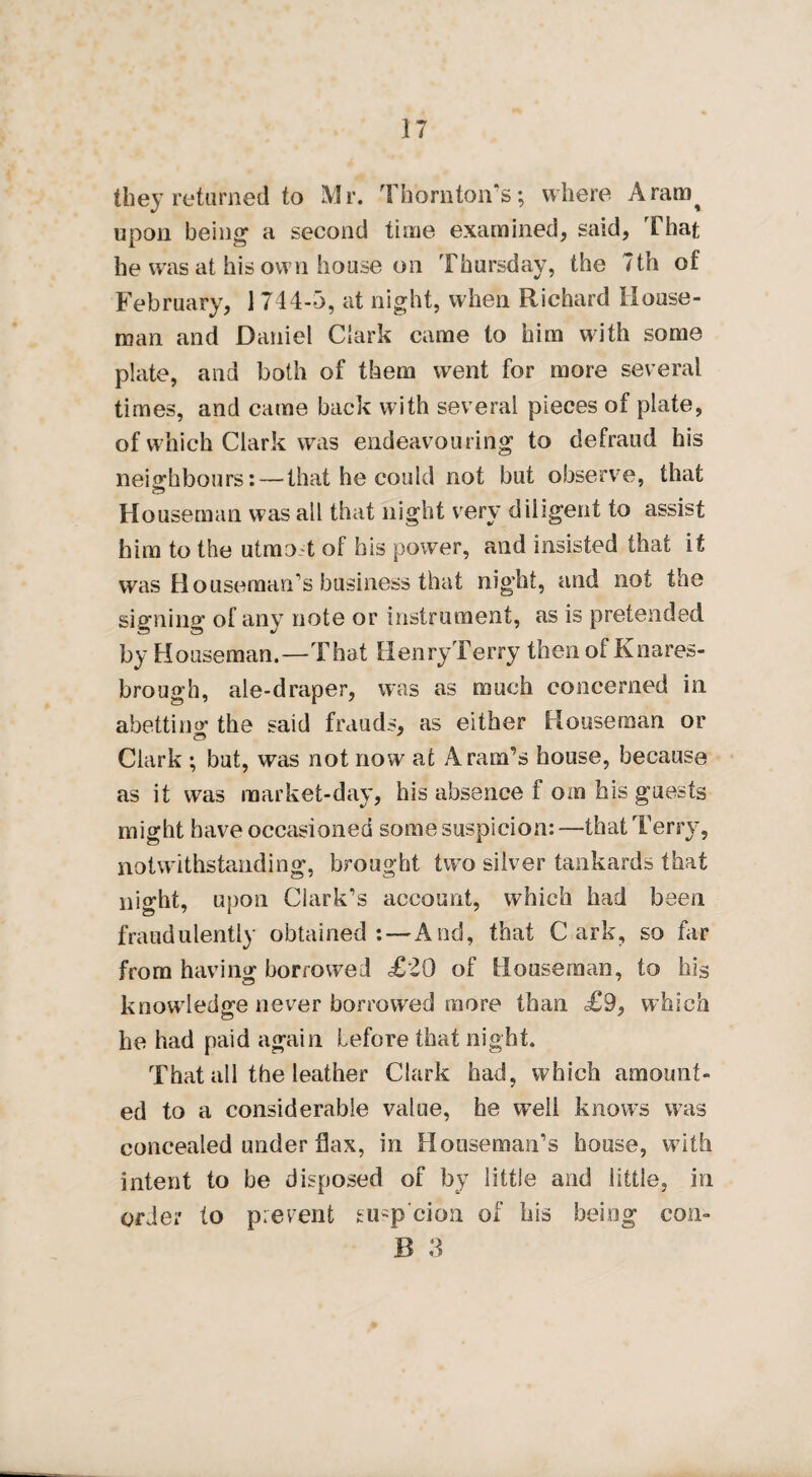 they returned to Mr. Thorn ton's; where Aram^ upon being1 a second time examined, said, That he was at his own house on Thursday, the 7th of February, 1 744-3, at night, when Richard House¬ man and Daniel Clark came to him with some plate, and both of them went for more several times, and came back with several pieces of plate, of which Clark was endeavouring to defraud his neighbours: — that he could not but observe, that Houseman was ail that night very diligent to assist him to the utmot of his power, and insisted that it was Houseman’s business that night, and not the signing of any note or instrument, as is pretended by Houseman.—That HenryTerry then of Knares- brough, ale-draper, was as much concerned in abetting the said frauds, as either Houseman or Clark ; but, was not now at Aram’s house, because as it was market-day, his absence f oin his guests might have occasioned some suspicion: —that Terry, notwithstanding, brought two silver tankards that night, upon Clark’s account, which had been fraudulently obtained: — And, that C ark, so far from having borrowed <£20 of Houseman, to his knowledge never borrowed more than £9, which he had paid again before that night. That all the leather Clark had, which amount¬ ed to a considerable value, he well knows was concealed under flax, in Houseman’s house, with intent to be disposed of by little and little, in order to prevent gusp’cion of his being con-