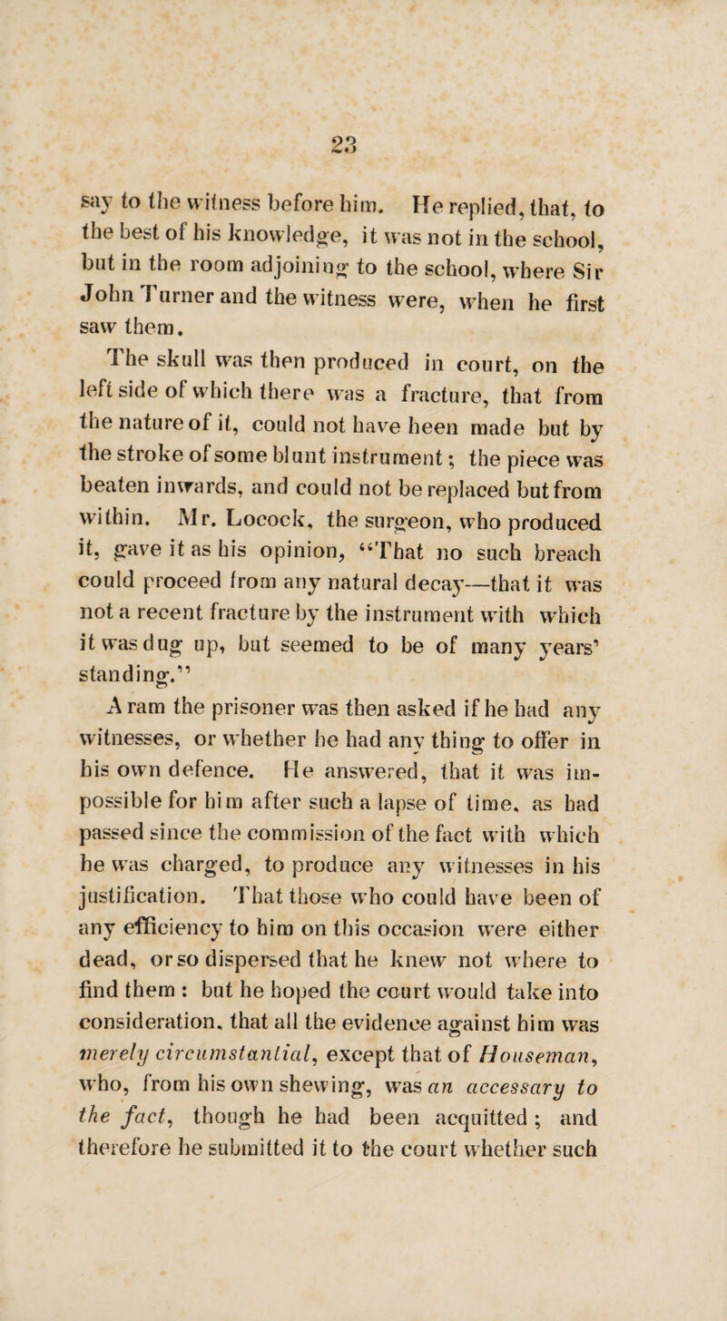 say to the witness before him. He replied, that, to the best of his knowledge, it was not in the school, but in the room adjoining to the school, where Sir John Turner and the witness were, when he first saw them. The skull was then produced in court, on the left side of which there was a fracture, that from the nature of it, could not have heen made but by the stroke of some blunt instrument \ the piece was beaten inwards, and could not be replaced but from within. Mr. Locock, the surgeon, who produced it, gave it as his opinion, “That no such breach could proceed from any natural decay—that it was not a recent fracture by the instrument with wThieh it was dug up, but seemed to be of many years’ standing.” A ram the prisoner was then asked if he had any witnesses, or whether he had any thing to offer in his own defence. He answered, that it was im¬ possible for him after such a lapse of time, as bad passed since the commission of the fact with which he was charged, to produce any witnesses in his justification. That those who could have been of any efficiency to him on this occasion were either dead, or so dispersed that he knew not where to find them : but he hoped the court would take into consideration, that all the evidence against him was merely circumstantial, except that of Houseman, who, from his own shewing, was an accessary to the fact, though he had been acquitted ; and therefore he submitted it to the court whether such