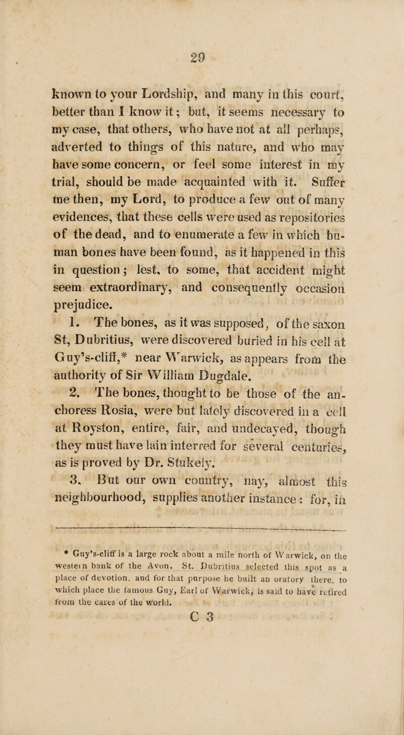 known to your Lordship, and many in this court, better than I know it; but, it seems necessary to my case, that others, who have not at all perhaps, adverted to things of this nature, and who may have some concern, or feel some interest in my trial, should be made acquainted with it. Suffer me then, my Lord, to produce a few out of many evidences, that these cells were used as repositories of the dead, and to enumerate a few in which hu¬ man bones have been found, as it happened in this in question; lest, to some, that accident might seem extraordinary, and consequently occasion prejudice. 1. The bones, as it was supposed, of the saxon St, Dubritius, were discovered buried in his cell at Guy’s-cliff,# near Warwick, as appears from the authority of Sir William Dugdale. 2. The bones, thought to be those of the an- choress Rosia, were but lately discovered in a cell at Royston, entire, fair, and undecayed, though they must have lain interred for several centuries, as is proved by Dr. Stukeiy. 3. But our own country, nay, almost this neighbourhood, supplies another instance: for, in * Guy’s-cliff is a large rock about a mile north of Warwick, on the westein bank of the Avon. St. Dubritius selected this spot as a place of devotion, and for that purpose he built an oratory there, to which place the famous Guy, Earl of Warwick, is said to have retired from the carts of the world.