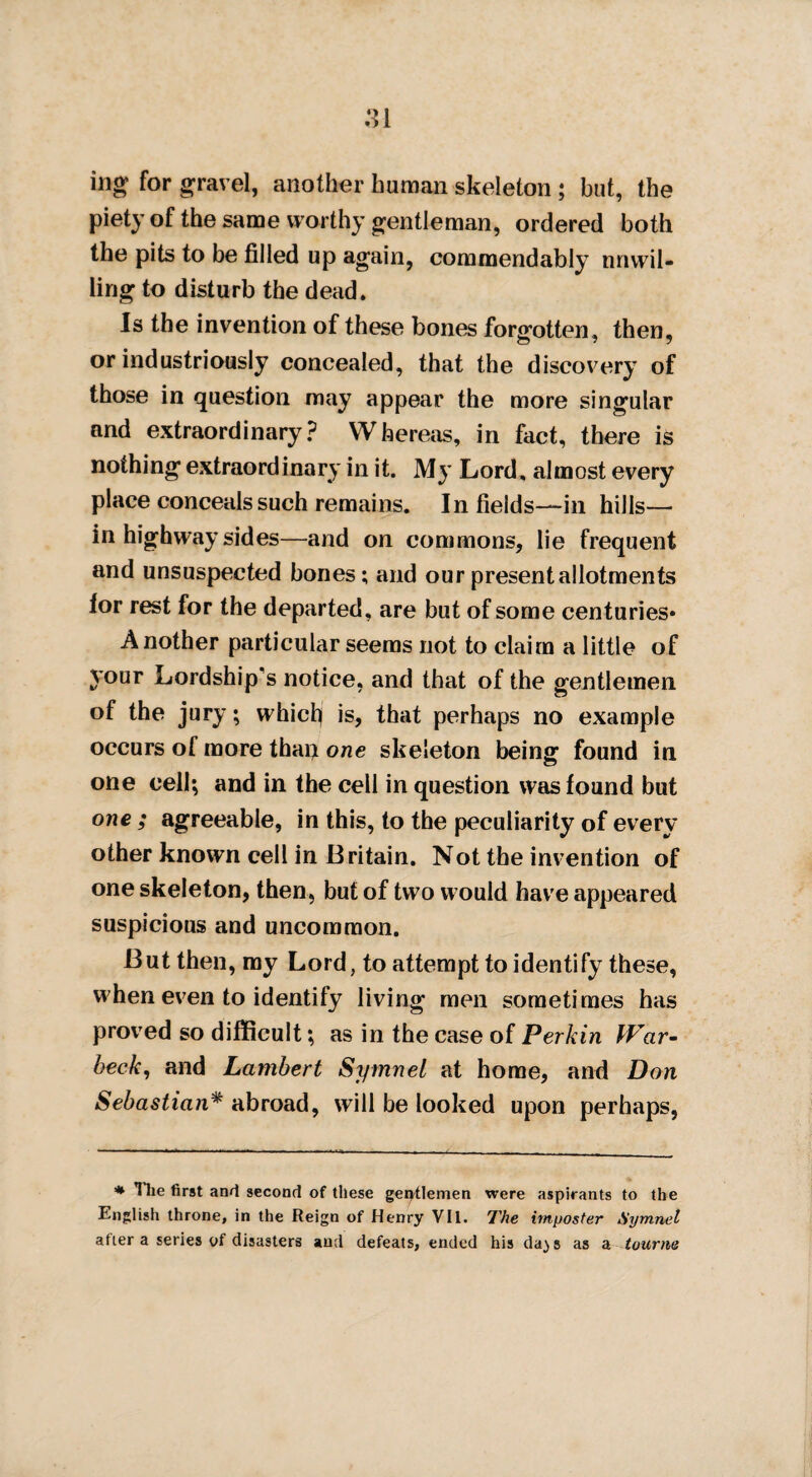 ing for gravel, another human skeleton ; but, the piety of the same worthy gentleman, ordered both the pits to be filled up again, commendably unwil¬ ling to disturb the dead. Is the invention of these bones forgotten, then, or industriously concealed, that the discovery of those in question may appear the more singular and extraordinary? Whereas, in fact, there is nothing extraordinary in it. My Lord, almost every place conceals such remains. Infields—in hills— in highway sides—and on commons, lie frequent and unsuspected bones; and our present allotments for rest for the departed, are but of some centuries* Another particular seems not to claim a little of your Lordship's notice, and that of the gentlemen of the jury; which) is, that perhaps no example occurs of more thaij one skeleton being found in one cell; and in the cell in question was found but one ; agreeable, in this, to the peculiarity of every other known cell in Britain. Not the invention of one skeleton, then, but of two would have appeared suspicious and uncommon. But then, my Lord, to attempt to identify these, when even to identify living men sometimes has proved so difficult; as in the case of Perkin War- beck, and Lambert Symnel at home, and Don Sebastian* abroad, will be looked upon perhaps, * Hie first and second of these gentlemen were aspirants to the English throne, in the Reign of Henry VII. The imposter Symnel after a series of disasters and defeats, ended his da^s as a tourne