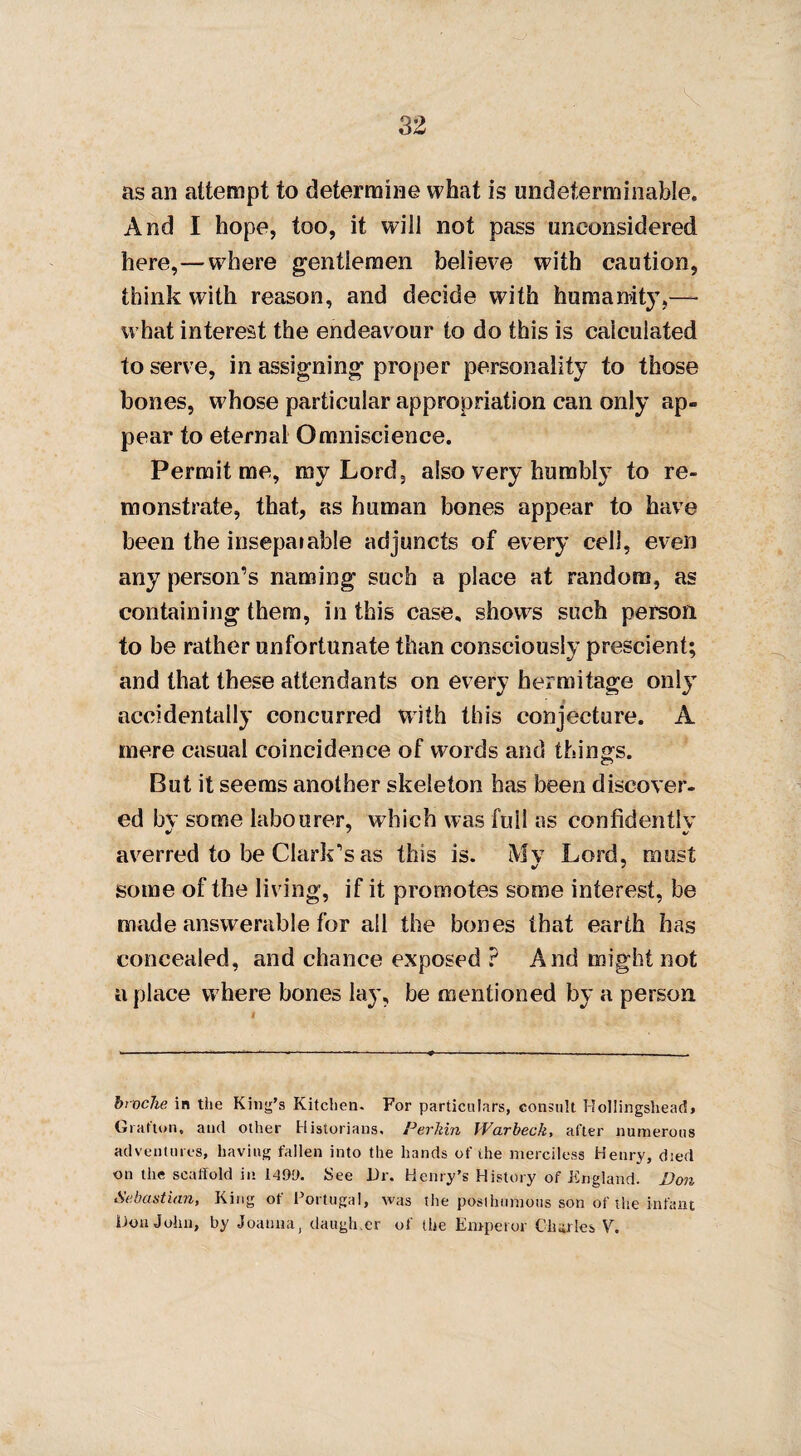 as an attempt to determine what is undeterminahle. And I hope, too, it will not pass unconsidered here,—where gentlemen believe with caution, think with reason, and decide with humanity,— what interest the endeavour to do this is calculated to serve, in assigning proper personality to those bones, whose particular appropriation can only ap¬ pear to eternal Omniscience. Permit me, my Lord, also very humbly to re¬ monstrate, that, as human bones appear to have been the insepaiable adjuncts of every cell, even any person’s naming such a place at random, as containing them, in this case, shows such person to be rather unfortunate than consciously prescient; and that these attendants on every hermitage only accidentally concurred with this conjecture. A mere casual coincidence of words and things. But it seems another skeleton has been discover¬ ed bv some labourer, which was full as confidently averred to be Clark’s as this is. Mv Lord, must some of the living, if it promotes some interest, be made answerable for all the bones that earth has concealed, and chance exposed ? And might not a place where bones lay, be mentioned by a person broche in the King’s Kitchen. For particulars, consult Hollingshead> Grafton, and other Historians, Perkin Warbeck, after numerous adventures, having fallen into the hands of the merciless Henry, died on the scaffold in 1499. See Dr. Henry’s History of England. Bon Sebastian, King ot Portugal, was the posthumous son of the infant Don John, by Joanna, daugh.er of the Emperor Charles V.