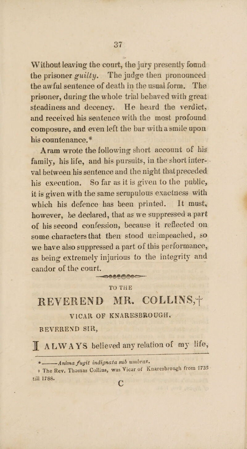 Without leaving the court, the jury presently found the prisoner guilty. The judge then pronounced the awful sentence of death in the usual form. The prisoner, during the whole trial behaved with great steadiness and decency. He heard the verdict, and received his sentence with the most profound composure, and even left the bar with a smile upon his countenance.* Aram wrote the following short account of his family, his life, and his pursuits, in the short inter¬ val betw een his sentence and the night that preceded his execution. So far as it is given to the public, it is given with the same scrupulous exactness with which his defence has been printed. It must, however, be declared, that as we suppressed a part of his second confession, because it reflected on some characters that then stood unimpeached, so we have also suppressed a part of this performance, as being extremely injurious to the integrity and candor of the court. TO THE REVEREND MR. COLLINS,'f VICAR OF KNARESBROUGH. REVEREND SIR, I ALWAYS believed any relation of my life, *-■Anima fugit indignata sub umbras. + The Rev. Thomas Collins, was Vicar of Knaresbrough from 1735 till 1788. c