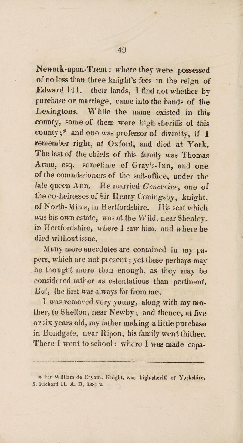 Newark-upon-Trent; where they were possessed of no less than three knight’s fees in the reign of Edward 111. their lands, I find not whether by purchase or marriage, came into the hands of the Lexingtons. While the name existed in this county, some of them vrere high-sheriffs ol this county ;* and one was professor of divinity, if I remember right, at Oxford, and died at York. The last of the chiefs of this family was Thomas Aram, esq. sometime of Gray’s-Inn, and one of the commissioners of the salt-office, under the iate queen Ann. He married Geneveive, one of the co-heiresses of Sir Henry Coningsby, knight, of North-Mims, in Hertfordshire. His seat which was his own estate, was at the Wild, near Shenley, in Hertfordshire, where 1 saw him, and where he died without issue. Many more anecdotes are contained in my pa¬ pers, which are not present; yet these perhaps may¬ be thought more than enough, as they may be considered rather as ostentatious than pertinent. But, the first Was always far from me, 1 was removed very young, along with my mo¬ ther, to Skelton, near Newby ; and thence, at five or six years old, my father making a little purchase in Bondgate, near Ripon, his family went thither. There I went to school: where I was made capa- * Sir William de Eryam. Knight, was high-sheriff of Yorkshire, 5. Richard II. A. D, 1381-2.