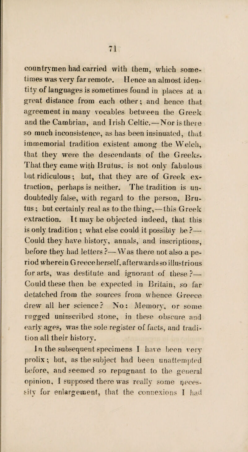 countrymen had carried with them, which some¬ times was very far remote. Hence an almost iden¬ tity of languages is sometimes found in places at a great distance from each other; and hence that agreement in many vocables between the Greek and the Cambrian, and Irish Celtic.—Nor is there so much inconsistence, as has been insinuated, that immemorial tradition existent among the Welch, that they were the descendants of the Greeks. That they came with Brutus, is not only fabulous but ridiculous; but, that they are of Greek ex¬ traction, perhaps is neither. The tradition is un¬ doubtedly false, with regard to the person, Bru¬ tus ; but certainly real as to the thing,—this Greek extraction. It may be objected indeed, that this is only tradition ; what else could it possibly be ?— Could they have history, annals, and inscriptions, before they had letters ?— Was there not also a pe¬ riod wherein Greece herself, afterwards so illustrious for arts, was destitute and ignorant of these?—- Could these then be expected in Britain, so far detatcbed from the sources from whence Greece drew all her science? No: Memory, or some rugged uninscribed stone, in these obscure and early ages, was the sole register of facts, and tradi¬ tion all their history. 1 n the subsequent specimens I have been very prolix; but, as the subject had been unattempted before, and seemed so repugnant to the general opinion, I supposed there wras really some neces¬ sity for enlargement, that the connexions I had