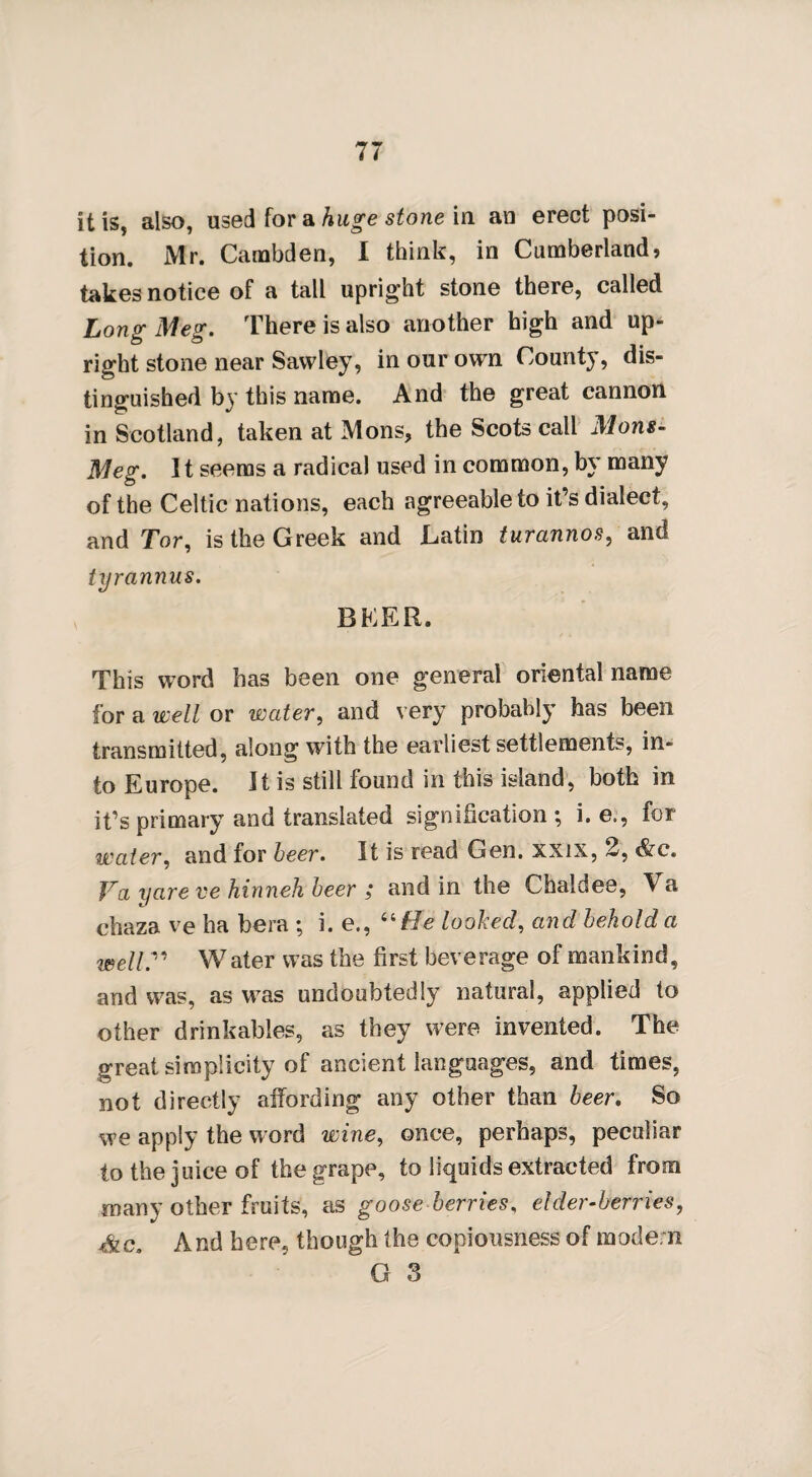 it is, also, used for a huge stone in an erect posi¬ tion. Mr. Cambden, I think, in Cumberland, takes notice of a tall upright stone there, called Long Meg. There is also another high and up¬ right stone near Sawley, in our own County, dis¬ tinguished by this name. And the great cannon in Scotland, taken at Mons, the Scots call Mons- Meg. 11 seems a radical used in common, by many of the Celtic nations, each agreeable to it’s dialect, and Tor, is the Greek and Latin turannos, and tyrannus. BEER. This word has been one general oriental name for a well or wetter, and very probably has been transmitted, along with the earliest settlements, in¬ to Europe. It is still found in this island, both in it’s primary and translated signification ; i. e., for water, and for beer. It is read Gen. xxix, 2, &c. Va yare ve hinneh beer ; and in the Chaldee, Va chaza ve ha bera ; i. e., “He looked, and behold a well” W ater was the first beverage of mankind, and was, as was undoubtedly natural, applied to other drinkables, as they were invented. The great simplicity of ancient languages, and times, not directly affording any other than beer. So we apply the word wine, once, perhaps, peculiar to the juice of the grape, to liquids extracted from many other fruits, as goose berries, elder-berries, Ac. And here, though the copiousness of modem G 3