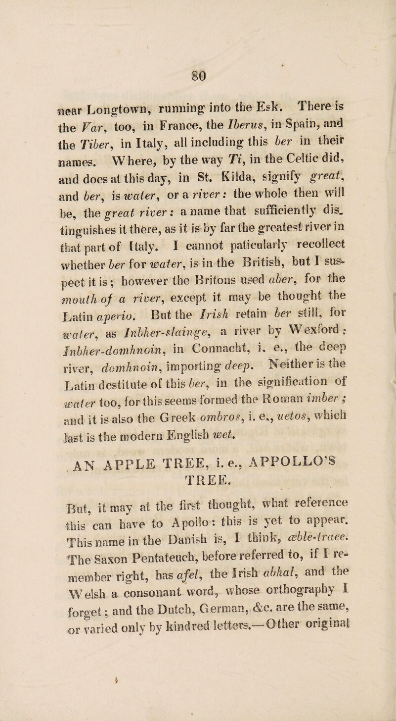 near Longtown, running into the Esk. There is the Far, too, in France, the Uterus, in Spain, and the Tiber, in Italy, all including this her in their names. Where, by the way TV, in the Celtic did, and does at this day, in St. Kilda, signify great, and her, is water, or a river: the whole then will be, the great river: a name that sufficiently dis. tinguishes it there, as it is by far the greatest river in that part of Italy. I cannot paticnlarly recollect whether her for water, is in the British, but I sus¬ pect it is; however the Britons used aber, for the mouth of a river, except it may be thought the Batin aperio. But the Irish retain bet still, for water, as Inbher-slainge, a river by Wexford: Jnbher-domhnoin, in Connacht, i. e., the deep river, domknoin, importing deep. Neither is the Latin destitute of this her, in the signification of water too, for this seems formed the Roman imber ; and it is also the Greek ombros, i. e,, uetos, which last is the modern English wet. AN APPLE TREE, i. e., APPOLLO'S TREE. But, it may at the first thought, what reference this * can have to Apollo: this is yet to appear. This name in the Danish is, I think, cebledraee. The Saxon Pentateuch, before referred to, if I re¬ member right, has afel, the Irish abhal, and the Welsh a consonant word, whose orthography I forget; and the Dutch, German, &c. are the same, or varied only by kindred letters.—Other original 4