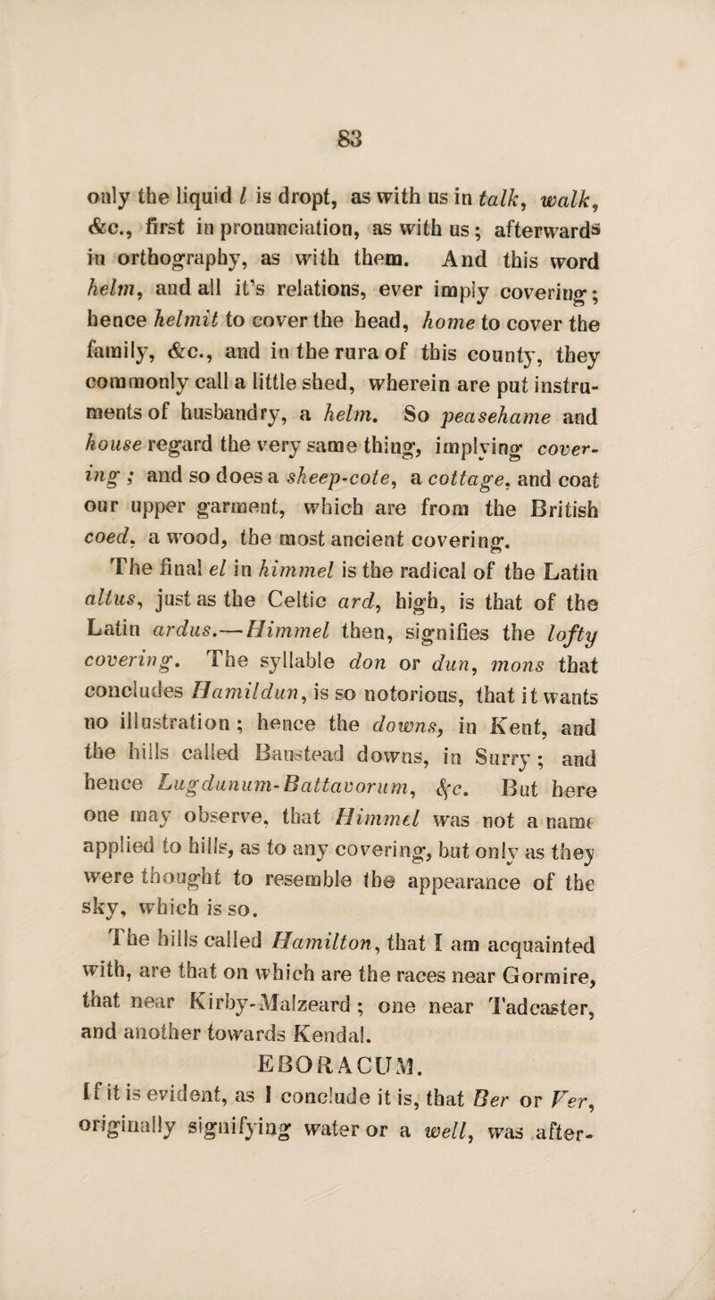 only the liquid l is dropt, as with us in talk, walk, &c., first in pronunciation, as with us; afterwards in orthography, as with them. And this word helm, aud all it’s relations, ever imply covering; hence helmit to cover the head, home to cover the family, &c., and intheruraof this county, they commonly call a little shed, wherein are put instru¬ ments of husbandry, a helm. So peasehame and house regard the very same thing, implying cover- ing ; and so does a sheep-cote, a cottage, and coat our upper garment, which are from the British coed, a wood, the most ancient covering. The final el in himmel is the radical of the Latin alius, just as the Celtic ard, high, is that of the Latin ardus.—Himmel then, signifies the lofty covering. I he syllable don or dun, mons that concludes Hamildun, is so notorious, that it wants no illustration ; hence the downs, in Kent, and the hills called Banstead downs, in Surry ; and hence Lugdunum-Rattavorum, fyc. But here one may observe, that Himmel was not a nam* applied to hills, as to any covering, but only as they were thought to resemble the appearance of the sky, which is so. I he hills called Hamilton, that I am acquainted with, are that on which are the races near Gormire, that near Kirby-Malzeard ; one near Tadcaster, and another towards Kendal. EBORACUM. I f it is evident, as I conclude it is, that Ber or Ver, originally signifying water or a well, was after-