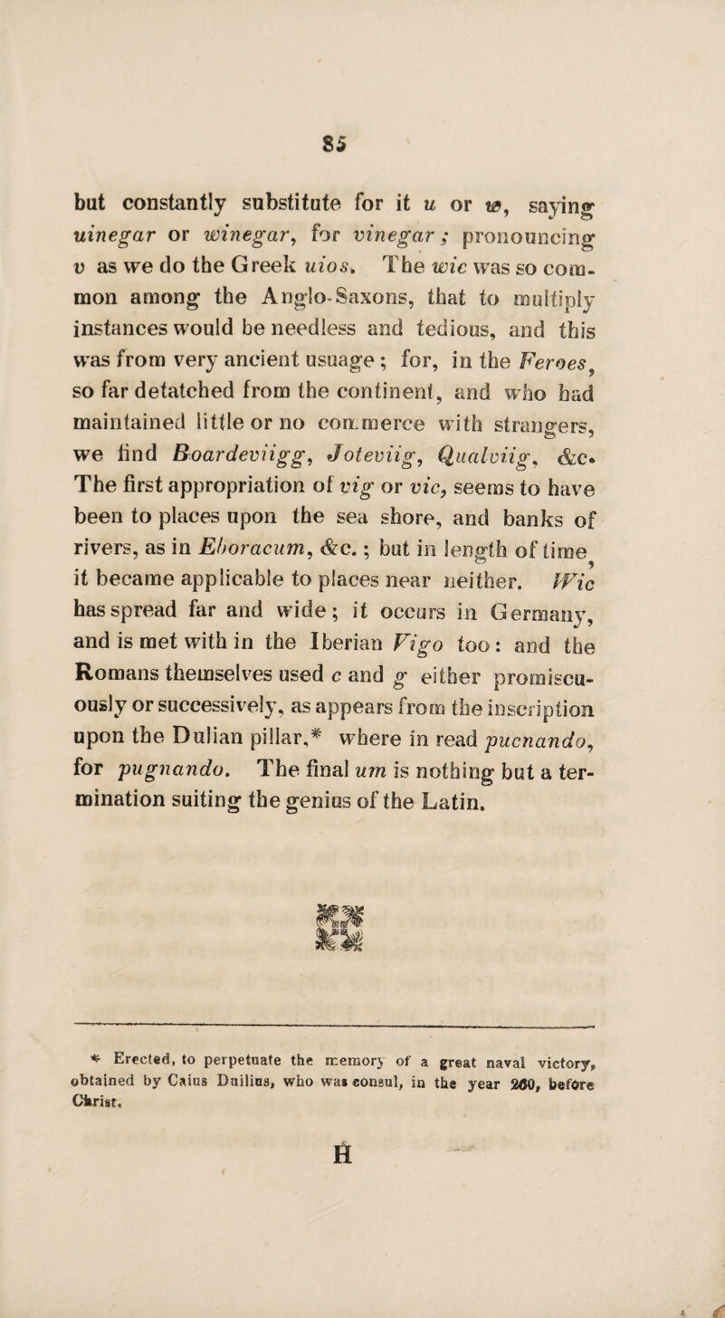 S5 but constantly substitute for it u or w, saying uinegar or winegar, for vinegar; pronouncing v as we do the Greek uios> The wie was so com¬ mon among the Anglo-Saxons, that to multiply instances would be needless and tedious, and this was from very ancient usuage ; for, in the Feroes so far detatched from the continent, and who had maintained little or no commerce w ith strangers, we find Boardeviigg, Joteviig, Qaalviig, &c. The first appropriation of vig or vie, seems to have been to places upon the sea shore, and banks of rivers, as in Eboracum, &c.; but in length of time it became applicable to places near neither. IVic has spread far and wide; it occurs in Germany, and is met with in the Iberian Vigo too: and the Romans themselves used c and g either promiscu¬ ously or successively, as appears from the inscription upon the Dulian pillar,* where in read puenando, for pugnando. The final um is nothing but a ter¬ mination suiting the genius of the Latin. * Erected, to perpetuate the memory of a great naval victory, obtained by Caius Duilins, who wa* consul, in the year 200, before Christ, *