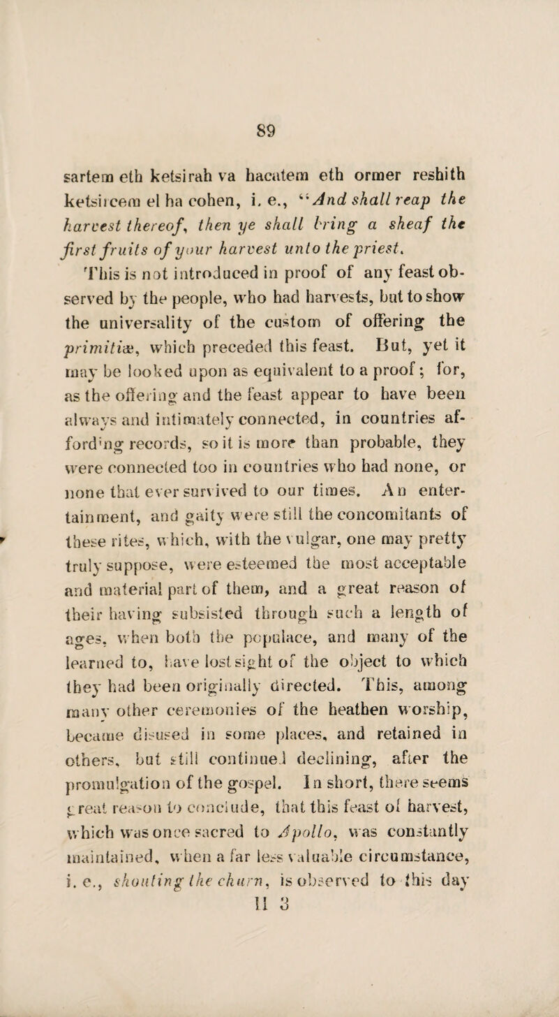 89 sartem eth ketsirah va hacatem eth orraer reshith ketsiicem el ha cohen, i. e., 4i And shall reap the harvest thereof, then ye shall bring a sheaf the first fruits of your harvest unto the priest. This is not introduced in proof of any feast ob¬ served by the people, who had harvests, but to show the universality of the custom of offering the primitive, which preceded this feast. But, yet it may be looked upon as equivalent to a proof; for, as the offering and the feast appear to have been always and intimately connected, in countries af¬ fording records, so it is more than probable, they were connected too in countries who had none, or none that ever survived to our times. An enter¬ tainment, and gaity w ere still the concomitants of these rites, which, with the vulgar, one may pretty truly suppose, were esteemed the most acceptable and material part of them, and a great reason of their having subsisted through such a length of ages, when both the populace, and many of the learned to, have lost sight of the object to which they had been originally directed. This, among many other ceremonies of the heathen worship, became disused in some places, and retained in others, but stili continued declining, after the promulgation of the gospel. In short, there seems great reason to conclude, that this feast ol harvest, which was once sacred to Apollo, was constantly maintained, when a far less valuable circumstance, i. e., shouting the churn, is observed to this day I ! U