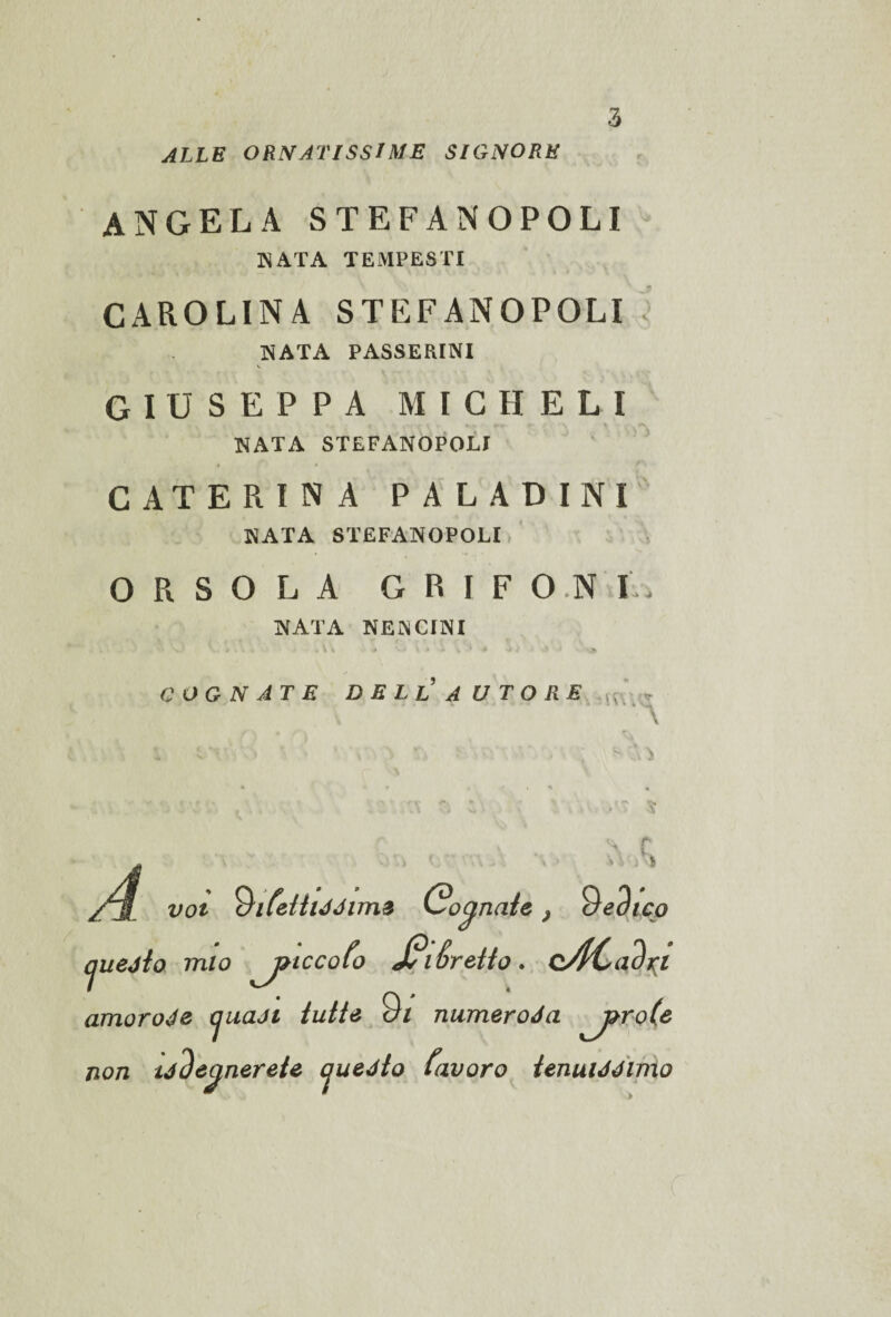 ALLE ORNATISSIME SIGNORE angela stefanopoli NATA TEMPESTI CAROLINA STEFANOPOLI NATA PASSERINI GIUSEPPA MICHELI NATA STEFANOPOLI CATERINA PALADINI NATA STEFANOPOLI O R S O L A GRIFON II, NATA NENCINI COGNATE DELL AUTORE T \ c * i : k * -> » /jf voi 9ifeiitJJima Goynate, 9 e 9 ico Cjueóìo mio ^j?iccofo j?i far etto. cÀCad^i amorose cjuaJi tutta 91 numerosa ^jtrote non sdegnerete cjueAto favoro tenuUAimo