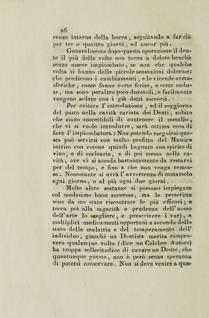 a6 cenze interne della bocca, seguitando a far ciò per tre o quattro giorni, ed ancor più. Generalmente dopo questa operazione il den¬ te il più delle volte non torna a dolere benché senza essere impiombato, se non che qualche volta si hanno delle piccole sensazioni dolorose; che predicono i cambiamenti, e le vicende atmo¬ sferiche , come fanuo certe ferite, e certe cadu¬ te , ma sono peraltro poco durevoli, e facilmente vengono sedate con i già detti soccorsi. Per evitare F introduzione , ed il soggiorno del pasto nella cavità cariata dei Denti, subito che siano suscettibili di contenere il metallo , che vi si vuole introdurre, sarà ottima cosa di fare F impiombatura ; Non potendo eseguirsi que¬ sta può servirsi con molto profitto del Mastice intriso con cotone quindi bagnato con spirito di vino, e di coclearia, e di poi messo nella ca¬ vità, ove vi si assoda bastantemente da restarvi per del tempo, e fino a che non venga remos¬ so, Nonostante si avrà F avvertenza di mutarselo ogni giorno, o al più ogni due giorni. Molte altre sostanze si possono impiegare col medesimo buon successo, ma le prescritte sono da me state riscontrate le più efficaci ; e tocca poi alla sagacità e prudenza dell5 uomo dell’arte lo scegliere, e prescrivere i varj , e moltiplici medica meati opportuni a seconda delio stato della malattia e del temperamento dell* individuo, giacche un Dentista merita rimpro¬ vero qualunque volta (dice un Celebre Autore) ha troppa sollecitudine di cavare un Dente , che quantunque guasto, non è però senza speranza di potersi conservare. Non si deve venire a que-