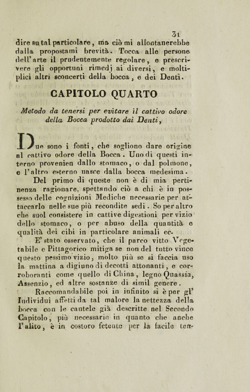 dire su tal particolare , ma ciò mi allontanerebbe dalla propostami brevità. Tocca alle persone dell’arte il prudentemente regolare, e prescri¬ vere £rli opportuni rimedj ai diversi, e molte¬ plici altri sconcerti della bocca, e dei Denti* . . t ■ • ;*'*•. ( ’ * i « CAPITOLO QUARTO Metodo da tenersi per evitare il cattivo odore della Bocca prodotto dai Denti, I) ue sono i foriti, che sogliono dare origine al cattivo odore della Bocca . Uno di questi in¬ terno provenien dallo stomaco, o dal polmone, e Faltro esterno nasce dalla bocca medesima. Del primo di queste non è di mia perti¬ nenza ragionare, spettando ciò a chi è in pos¬ sesso delle cognizioni Mediche necessarie per at¬ taccarlo nelle sue più recondite sedi. So per altro che suol consistere in cattive digestioni per vizio dello stomaco, o per abuso della quantità e qualità dei cibi in particolare animali ec. E5 stato osservato, che il parco vitto Vege¬ tabile e Pittagorico mitiga se non del tutto vince questo pessimo vizio, molto più se si faccia uso la mattina a digiuno di decotti attonanti, e cor¬ roboranti come quello di China, legno Quassia, Assenzio, ed altre sostanze di simil genere. Raccomandabile poi in infinito si è per gl5 Individui affetti da tal malore la nettezza della bocca con le cautele già descritte nel Secondo Capitolo, più necessarie in quanto che anche r alito, è in costoro fetente per la facile lem-