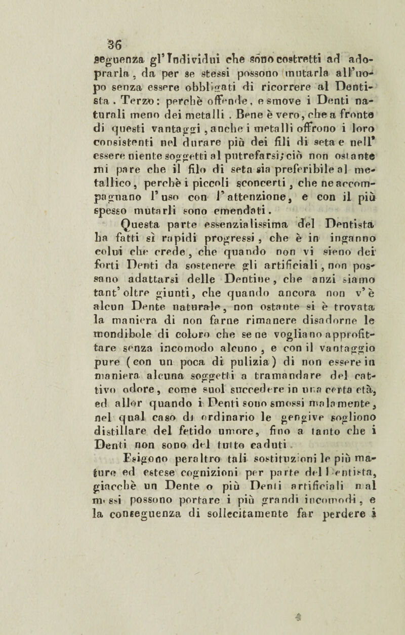 sequenza gl’Individui che sono costretti ari ado- prarla. da per se stessi possono mutarla all’ilo-4 po senza essere obbligati di ricorrere al Denti¬ sta . Terzo: perchè offende, e smove i Denti na¬ turali meno dei metalli . Bene è vero, che a fronte di questi vantatori , anche i metalli offrono i loro consistenti nel durare piò dei fili di seta e nell* essere niente soggetti al putrefarsi; ciò non ostante mi pare che il filo di seta sia preferibile al me¬ tallico, perchè i piccoli ^concerti , che ne accom¬ pagnano l’uso con l’attenzione, e con il più spesso mutarli sono emendati. Questa parte essenzialissima del Dentista ha fatti sì rapidi progressi , che è in inganno colui che crede, che quando non vi sieno dei forti Denti da sostenere gli artificiali , non pos¬ sano adattarsi delle Dentine, che anzi siamo tant’oltre giunti, che quando ancora non v’è alcun Dente naturale, non ostante si è trovata la maniera di non farne rimanere disadorne le mondibole di coloro che sene voglia no approfit¬ tare senza incomodo alcuno, e con il vantaggio pure (con un poca di pulizia) di non essere in maniera alcuna soggetti a tramandare del cat¬ tivo odore, come suol succedere in lira certa età, ed allor quando i Denti sono smossi mala mente, nel qual caso di ordinario le gengive sogliono distillare del fetido umore, fino a tanto che i Denti non sono del tutto caduti Esigono peraltro tali sostituzioni le più ma¬ ture ed estese cognizioni per parte del I enthta, giacché un Dente o più Denti artificiali n al m« ssi possono portare i più grandi incomodi, e la conseguenza di sollecitamente far perdere i •§