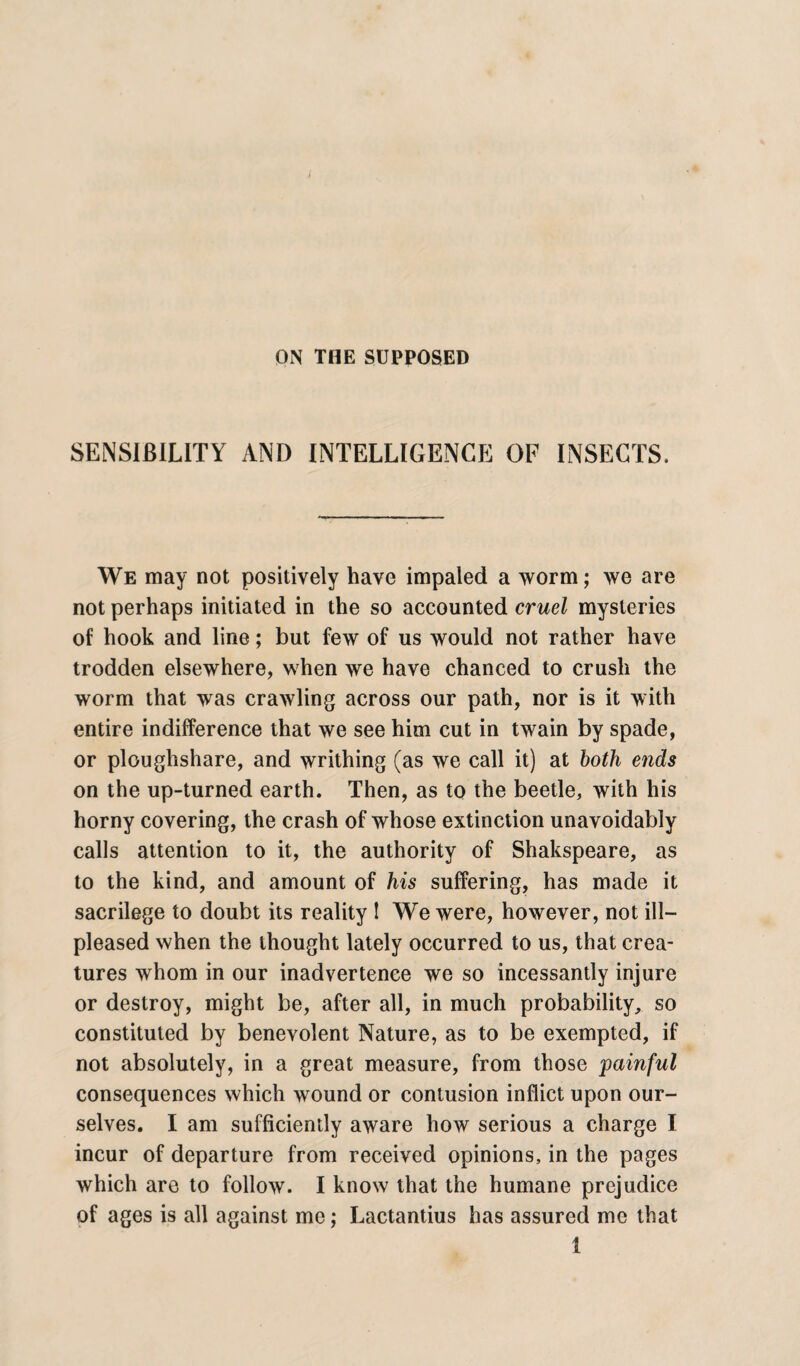 ON THE SUPPOSED SENSIBILITY AND INTELLIGENCE OF INSECTS. We may not positively have impaled a worm; we are not perhaps initiated in the so accounted cruel mysteries of hook and line; but few of us would not rather have trodden elsewhere, when we have chanced to crush the worm that was crawling across our path, nor is it with entire indifference that we see him cut in twain by spade, or ploughshare, and writhing (as we call it) at both ends on the up-turned earth. Then, as to the beetle, with his horny covering, the crash of whose extinction unavoidably calls attention to it, the authority of Shakspeare, as to the kind, and amount of his suffering, has made it sacrilege to doubt its reality ! We were, however, not ill- pleased when the thought lately occurred to us, that crea¬ tures whom in our inadvertence we so incessantly injure or destroy, might be, after all, in much probability, so constituted by benevolent Nature, as to be exempted, if not absolutely, in a great measure, from those painful consequences which wound or contusion inflict upon our¬ selves. I am sufficiently aware how serious a charge I incur of departure from received opinions, in the pages which are to follow. I know that the humane prejudice of ages is all against me; Lactantius has assured me that