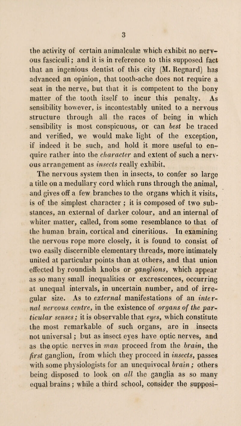 the activity of certain aniraalculse which exhibit no nerv¬ ous fasciculi; and it is in reference to this supposed fact that an ingenious dentist of this city (M. Regnard) has advanced an opinion, that tooth-ache does not require a seat in the nerve, but that it is competent to the bony matter of the tooth itself to incur this penalty. As sensibility however, is incontestably united to a nervous structure through all the races of being in which sensibility is most conspicuous, or can best be traced and verified, we would make light of the exception, if indeed it be such, and hold it more useful to en¬ quire rather into the character and extent of such a nerv¬ ous arrangement as insects really exhibit. The nervous system then in insects, to confer so large a title on a medullary cord which runs through the animal, and gives off a few branches to the organs which it visits, is of the simplest character ; it is composed of two sub¬ stances, an external of darker colour, and an internal of whiter matter, called, from some resemblance to that of the human brain, cortical and cineritious. In examining the nervous rope more closely, it is found to consist of two easily discernible elementary threads, more intimately united at particular points than at others, and that union effected by roundish knobs or ganglionsf which appear as so many small inequalities or excrescences, occurring at unequal intervals, in uncertain number, and of irre¬ gular size. As to external manifestations of an inter¬ nal nervous centre, in the existence of organs of the par¬ ticular senses; it is observable that eyesy which constitute the most remarkable of such organs, are in insects not universal; but as insect eyes have optic nerves, and as the optic nerves in man proceed from the brainf the first ganglion, from which they proceed in insects, passes with some physiologists for an unequivocal brain; others being disposed to look on all the ganglia as so many equal brains ; while a third school, consider the supposi-