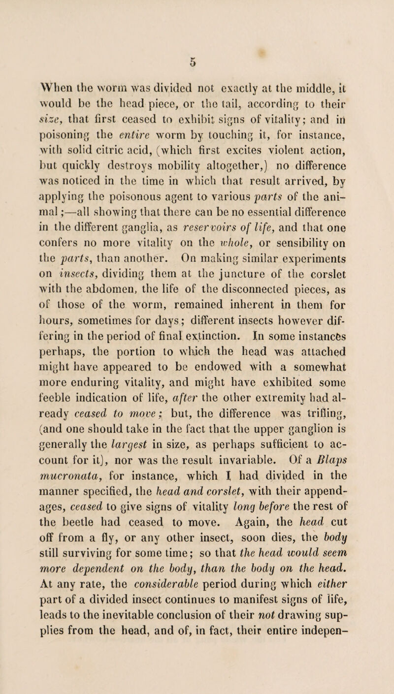 When the worm was divided not exactly at the middle, it would be the head piece, or the tail, according to their size, that first ceased to exhibit signs of vitality; and in poisoning the entire worm by touching it, for instance, with solid citric acid, (which first excites violent action, but quickly destroys mobility altogether,) no difference was noticed in the time in which that result arrived, by applying the poisonous agent to various parts of the ani¬ mal ;—all showing that there can be no essential difference in the different ganglia, as reservoirs of life, and that one confers no more vitality on the whole, or sensibility on the parts, than another. On making similar experiments on insects, dividing them at the juncture of the corslet with the abdomen, the life of the disconnected pieces, as of those of the worm, remained inherent in them for hours, sometimes for days; different insects however dif¬ fering in the period of final extinction. In some instances perhaps, the portion to which the head was attached might have appeared to be endowed with a somewhat more enduring vitality, and might have exhibited some feeble indication of life, after the other extremity had al¬ ready ceased to move; but, the difference was trifling, (and one should take in the fact that the upper ganglion is generally the largest in size, as perhaps sufficient to ac¬ count for itj, nor was the result invariable. Of a Blaps mucronata, for instance, whieh I had divided in the manner specified, the head and corslet, with their append¬ ages, ceased to give signs of vitality long before the rest of the beetle had ceased to move. Again, the head cut off from a fly, or any other insect, soon dies, the body still surviving for some time; so that the head ivould seem more dependent on the body, than the body on the head. At any rate, the considerable period during which either part of a divided insect continues to manifest signs of life, leads to the inevitable conclusion of their not drawing sup¬ plies from the head, and of, in fact, their entire indepen-